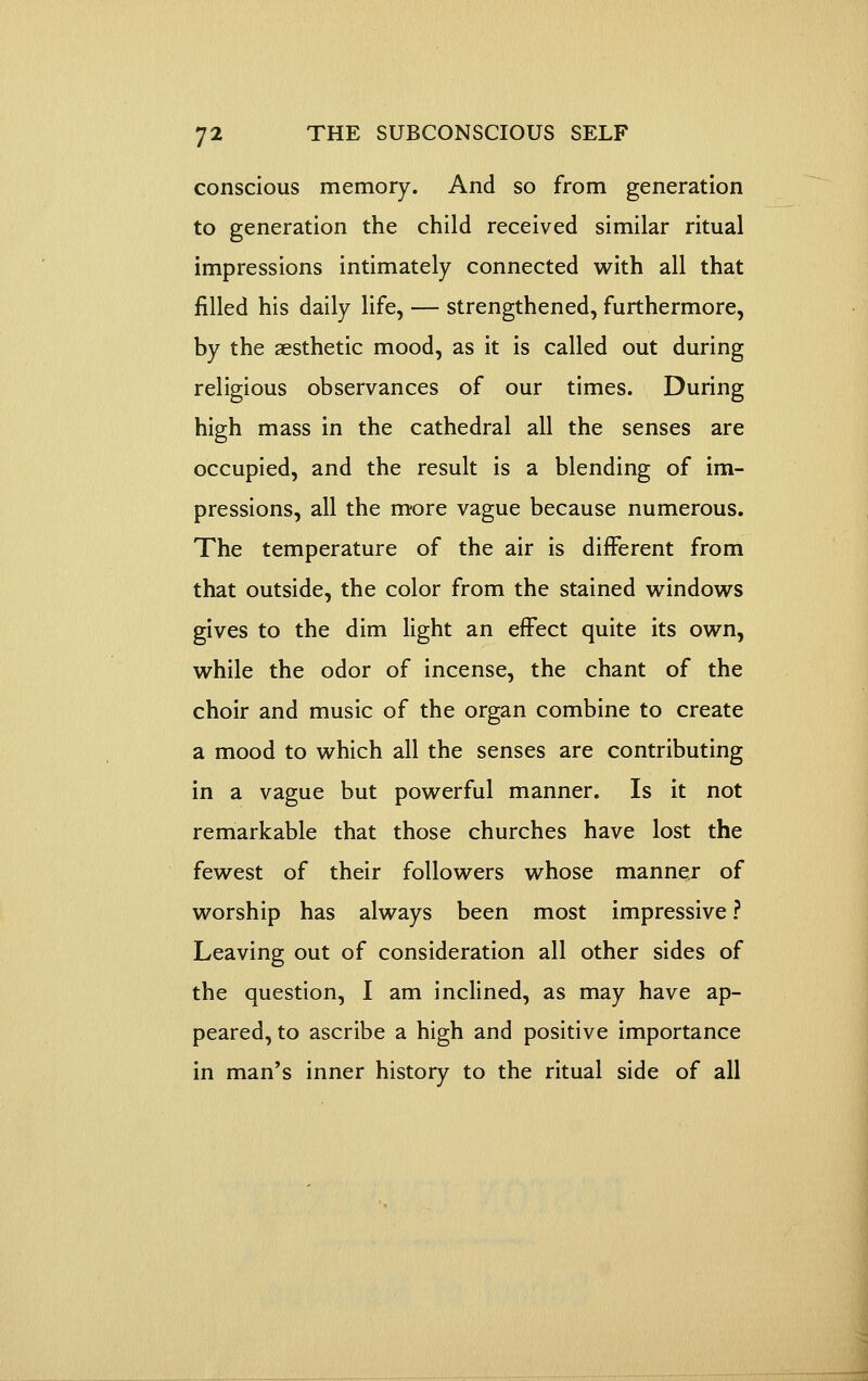 conscious memory. And so from generation to generation the child received similar ritual impressions intimately connected with all that filled his daily life, — strengthened, furthermore, by the aesthetic mood, as it is called out during religious observances of our times. During high mass in the cathedral all the senses are occupied, and the result is a blending of im- pressions, all the m'ore vague because numerous. The temperature of the air is different from that outside, the color from the stained v^indows gives to the dim light an effect quite its own, while the odor of incense, the chant of the choir and music of the organ combine to create a mood to which all the senses are contributing in a vague but powerful manner. Is it not remarkable that those churches have lost the fewest of their followers whose manner of worship has always been most impressive ? Leaving out of consideration all other sides of the question, I am inclined, as may have ap- peared, to ascribe a high and positive importance in man's inner history to the ritual side of all