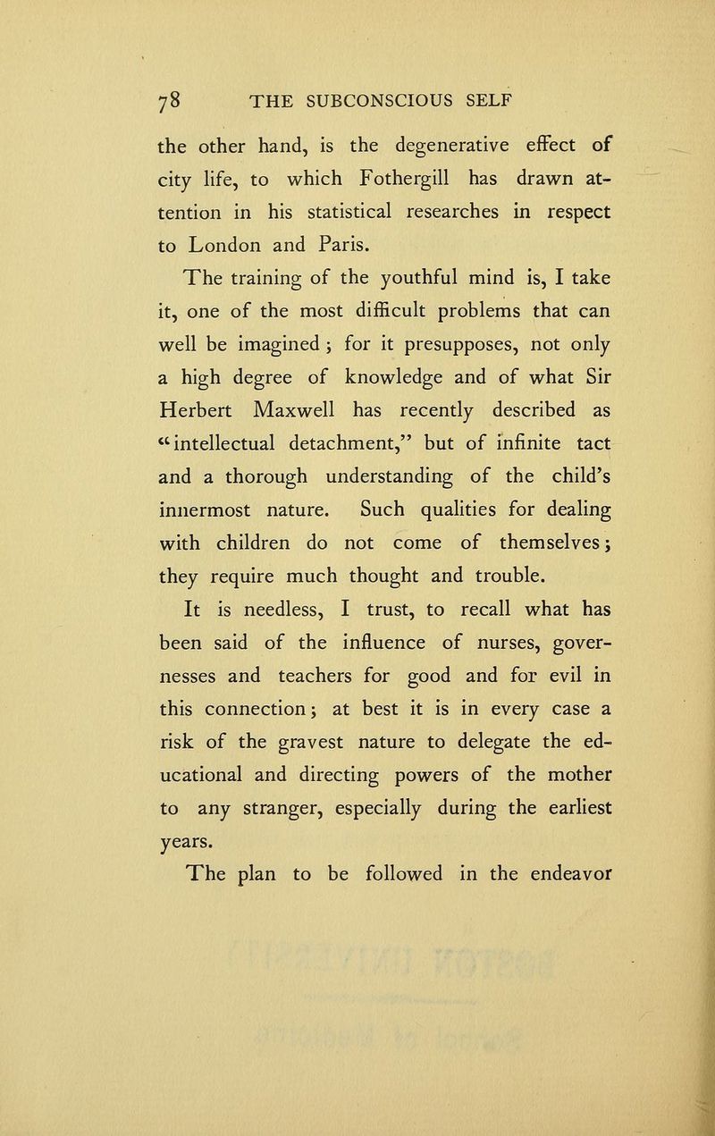 the other hand, is the degenerative effect of city Hfe, to which Fothergill has drawn at- tention in his statistical researches in respect to London and Paris. The training of the youthful mind Is, I take it, one of the most difficult problems that can well be imagined ; for it presupposes, not only a high degree of knowledge and of what Sir Herbert Maxwell has recently described as intellectual detachment, but of infinite tact and a thorough understanding of the child's innermost nature. Such qualities for dealing with children do not come of themselves; they require much thought and trouble. It is needless, I trust, to recall what has been said of the influence of nurses, gover- nesses and teachers for good and for evil in this connection; at best it is in every case a risk of the gravest nature to delegate the ed- ucational and directing powers of the mother to any stranger, especially during the earliest years. The plan to be followed in the endeavor