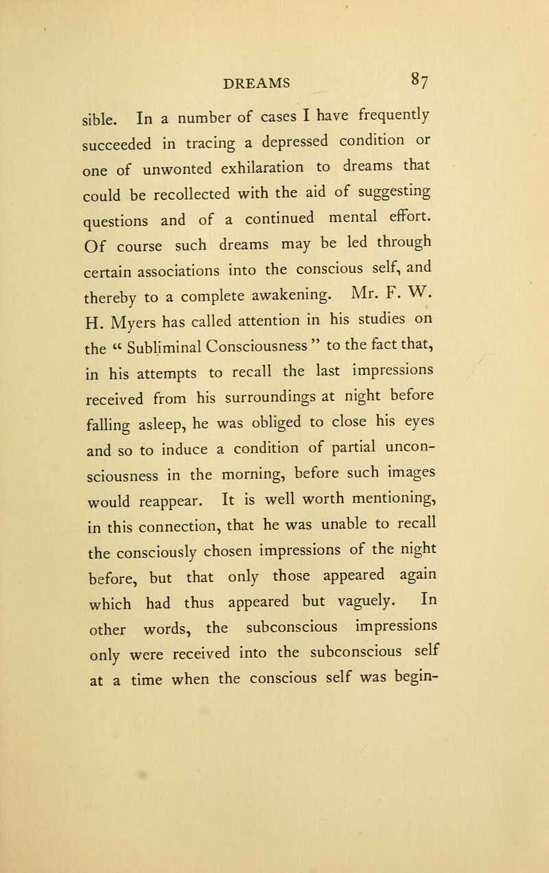 sible. In a number of cases I have frequently succeeded in tracing a depressed condition or one of unwonted exhilaration to dreams that could be recollected with the aid of suggesting questions and of a continued mental effort. Of course such dreams may be led through certain associations into the conscious self, and thereby to a complete awakening. Mr. F. W. H. Myers has called attention in his studies on the  Subliminal Consciousness  to the fact that, in his attempts to recall the last impressions received from his surroundings at night before falling asleep, he was obliged to close his eyes and so to induce a condition of partial uncon- sciousness in the morning, before such images would reappear. It is well worth mentioning, in this connection, that he was unable to recall the consciously chosen impressions of the night before, but that only those appeared again which had thus appeared but vaguely. In other words, the subconscious impressions only were received into the subconscious self at a time when the conscious self was begin-