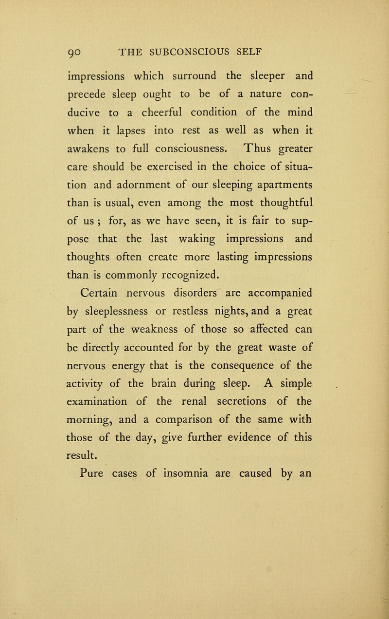 impressions which surround the sleeper and precede sleep ought to be of a nature con- ducive to a cheerful condition of the mind when it lapses into rest as well as when it awakens to full consciousness. Thus greater care should be exercised in the choice of situa- tion and adornment of our sleeping apartments than is usual, even among the most thoughtful of us ; for, as we have seen, it is fair to sup- pose that the last waking impressions and thoughts often create more lasting impressions than is commonly recognized. Certain nervous disorders are accompanied by sleeplessness or restless nights, and a great part of the weakness of those so affected can be directly accounted for by the great waste of nervous energy that is the consequence of the activity of the brain during sleep. A simple examination of the renal secretions of the morning, and a comparison of the same with those of the day, give further evidence of this result. Pure cases of insomnia are caused by an