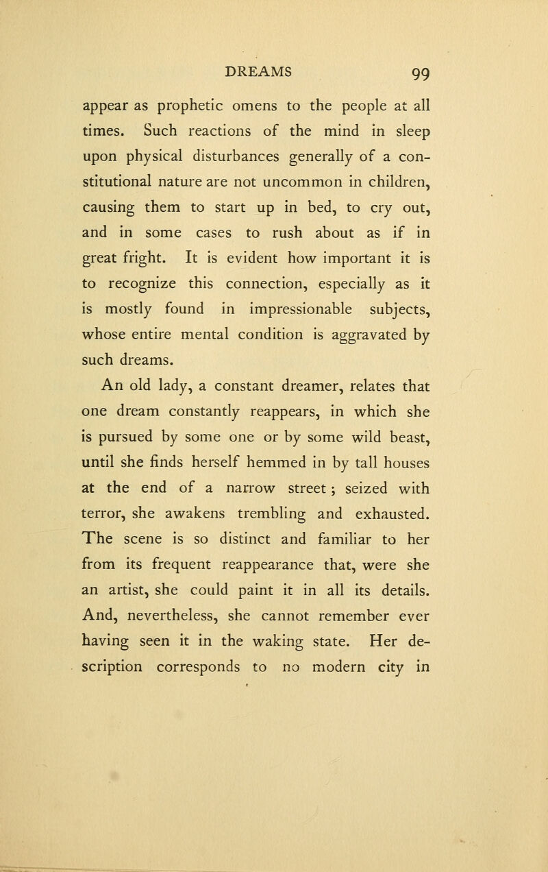 appear as prophetic omens to the people at all times. Such reactions of the mind in sleep upon physical disturbances generally of a con- stitutional nature are not uncommon in children, causing them to start up in bed, to cry out, and in some cases to rush about as if in great fright. It is evident how important it is to recognize this connection, especially as it is mostly found in impressionable subjects, whose entire mental condition is aggravated by- such dreams. An old lady, a constant dreamer, relates that one dream constantly reappears, in which she is pursued by some one or by some wild beast, until she finds herself hemmed in by tall houses at the end of a narrow street; seized with terror, she awakens trembling and exhausted. The scene is so distinct and familiar to her from its frequent reappearance that, were she an artist, she could paint it in all its details. And, nevertheless, she cannot remember ever having seen it in the waking state. Her de- scription corresponds to no modern city in