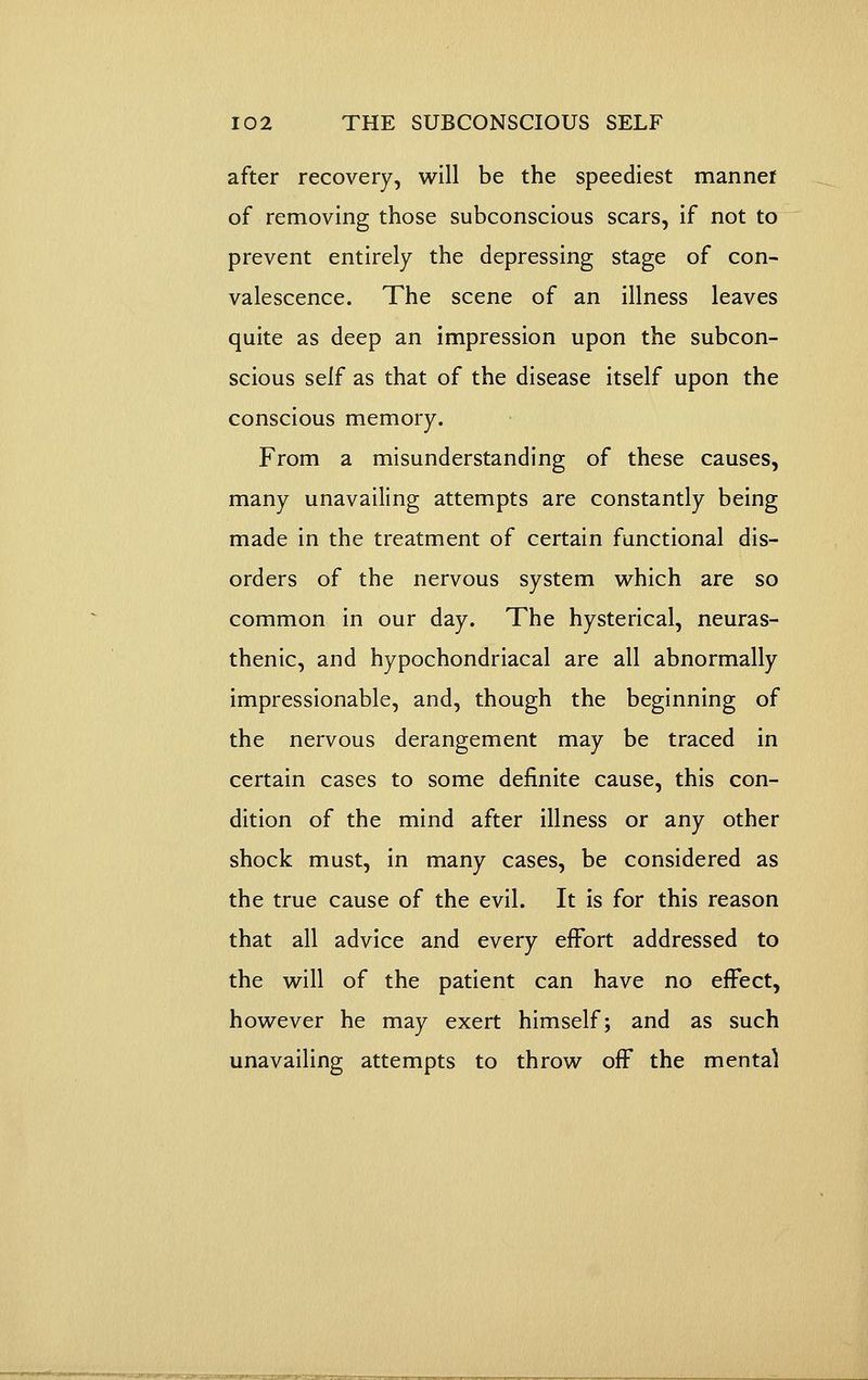 after recovery, will be the speediest manner of removing those subconscious scars, if not to prevent entirely the depressing stage of con- valescence. The scene of an illness leaves quite as deep an impression upon the subcon- scious self as that of the disease itself upon the conscious memory. From a misunderstanding of these causes, many unavailing attempts are constantly being made in the treatment of certain functional dis- orders of the nervous system which are so common in our day. The hysterical, neuras- thenic, and hypochondriacal are all abnormally impressionable, and, though the beginning of the nervous derangement may be traced in certain cases to some definite cause, this con- dition of the mind after illness or any other shock must, in many cases, be considered as the true cause of the evil. It is for this reason that all advice and every effort addressed to the will of the patient can have no effect, however he may exert himself; and as such unavailing attempts to throw off the mental
