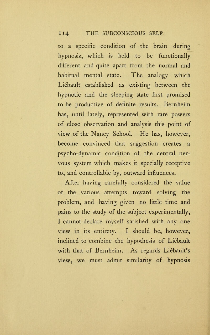 to a specific condition of the brain during hypnosis, which is held to be functionally different and quite apart from the normal and habitual mental state. The analogy which Liebault established as existing between the hypnotic and the sleeping state first promised to be productive of definite results. Bernheim has, until lately, represented with rare powers of close observation and analysis this point of view of the Nancy School. He has, however, become convinced that suggestion creates a psycho-dynamic condition of the central ner- vous system which makes it specially receptive to, and controllable by, outward influences. After having carefully considered the value of the various attempts toward solving the problem, and having given no little time and pains to the study of the subject experimentally, I cannot declare myself satisfied with any one view in its entirety. I should be, however, inclined to combine the hypothesis of Liebault with that of Bernheim. As regards Liebault's view, we must admit similarity of hypnosis