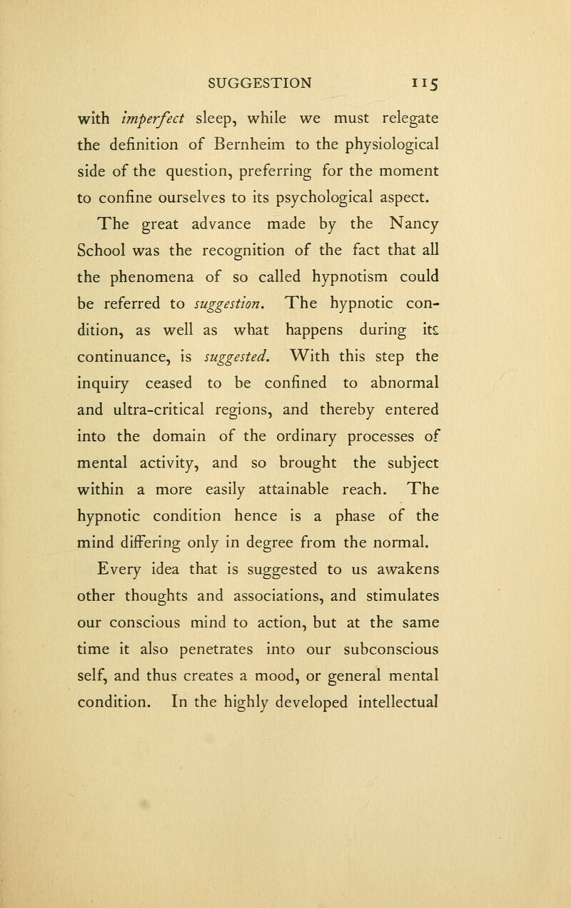 with imperfect sleep, while we must relegate the definition of Bernheim to the physiological side of the question, preferring for the moment to confine ourselves to its psychological aspect. The great advance made by the Nancy School was the recognition of the fact that all the phenomena of so called hypnotism could be referred to suggestion. The hypnotic con- dition, as well as what happens during its: continuance, is suggested. With this step the inquiry ceased to be confined to abnormal and ultra-critical regions, and thereby entered into the domain of the ordinary processes of mental activity, and so brought the subject within a more easily attainable reach. The hypnotic condition hence is a phase of the mind differing only in degree from the normal. Every idea that is suggested to us awakens other thoughts and associations, and stimulates our conscious mind to action, but at the same time it also penetrates into our subconscious self, and thus creates a mood, or general mental condition. In the highly developed intellectual