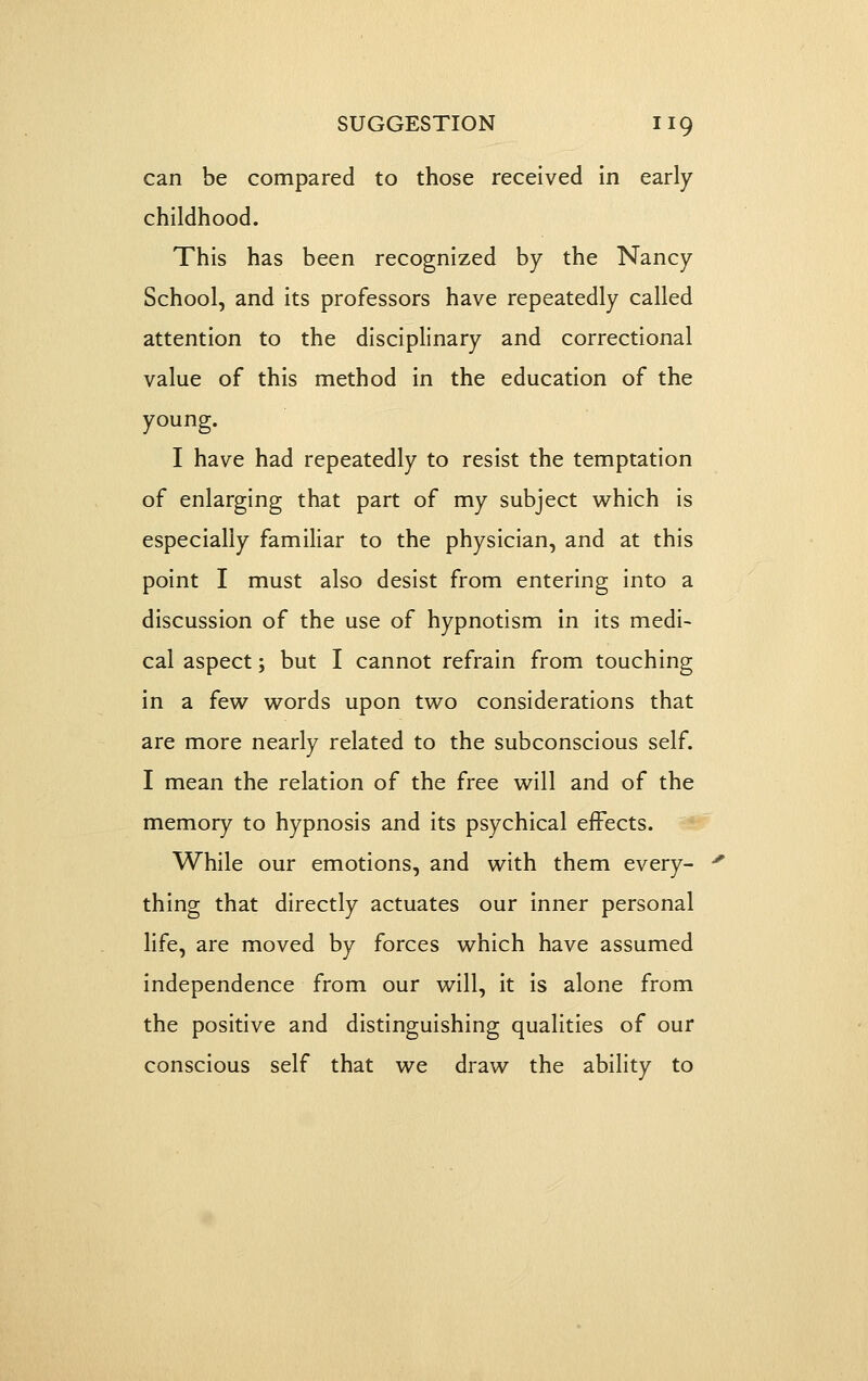 can be compared to those received In early childhood. This has been recognized by the Nancy School, and its professors have repeatedly called attention to the disciplinary and correctional value of this method in the education of the young. I have had repeatedly to resist the temptation of enlarging that part of my subject which is especially familiar to the physician, and at this point I must also desist from entering into a discussion of the use of hypnotism In its medi- cal aspect; but I cannot refrain from touching in a few words upon two considerations that are more nearly related to the subconscious self. I mean the relation of the free will and of the memory to hypnosis and its psychical effects. While our emotions, and with them every- thing that directly actuates our Inner personal life, are moved by forces which have assumed independence from our will. It Is alone from the positive and distinguishing qualities of our conscious self that we draw the ability to