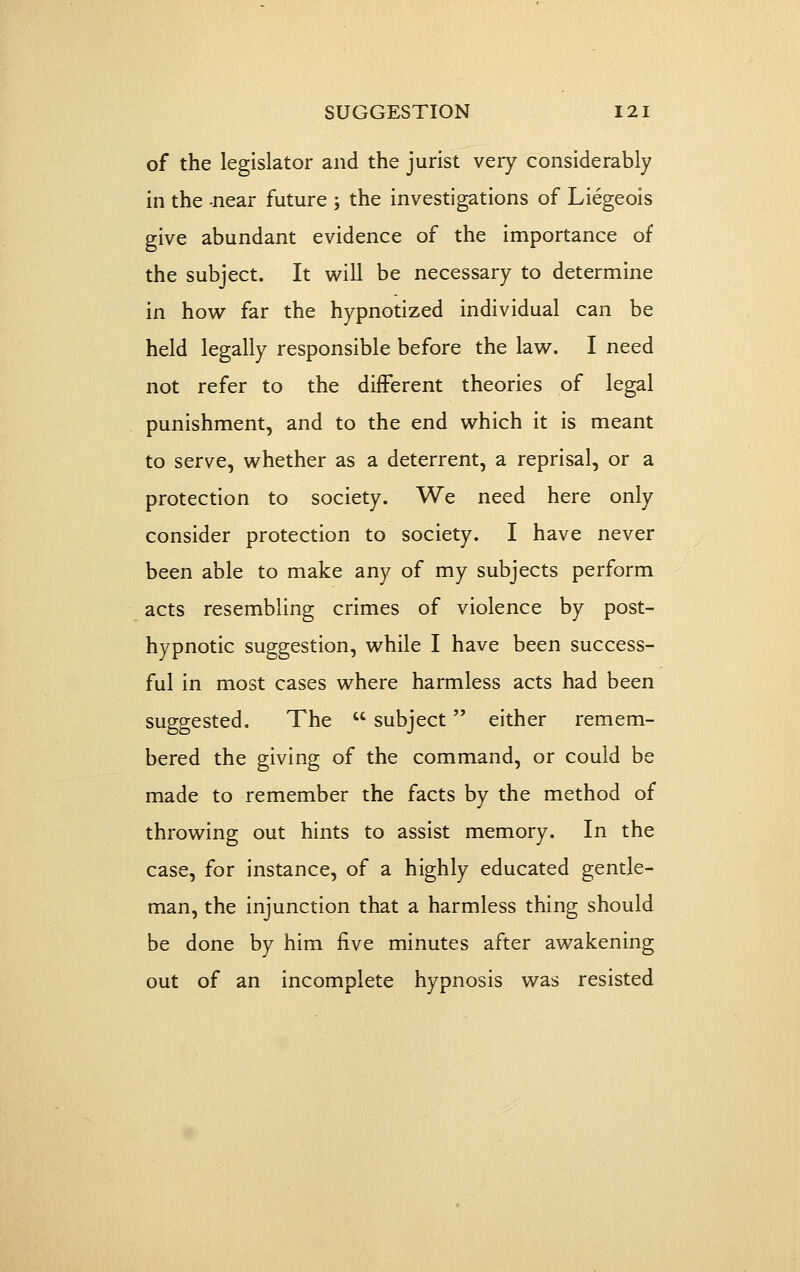 of the legislator and the jurist very considerably in the -near future ; the investigations of Liegeois give abundant evidence of the importance of the subject. It will be necessary to determine in how far the hypnotized individual can be held legally responsible before the law. I need not refer to the different theories of legal punishment, and to the end which it is meant to serve, whether as a deterrent, a reprisal, or a protection to society. We need here only consider protection to society. I have never been able to make any of my subjects perform acts resembling crimes of violence by post- hypnotic suggestion, while I have been success- ful in most cases where harmless acts had been suggested. The  subject either remem- bered the giving of the command, or could be made to remember the facts by the method of throwing out hints to assist memory. In the case, for instance, of a highly educated gentle- man, the injunction that a harmless thing should be done by him five minutes after awakening out of an incomplete hypnosis was resisted