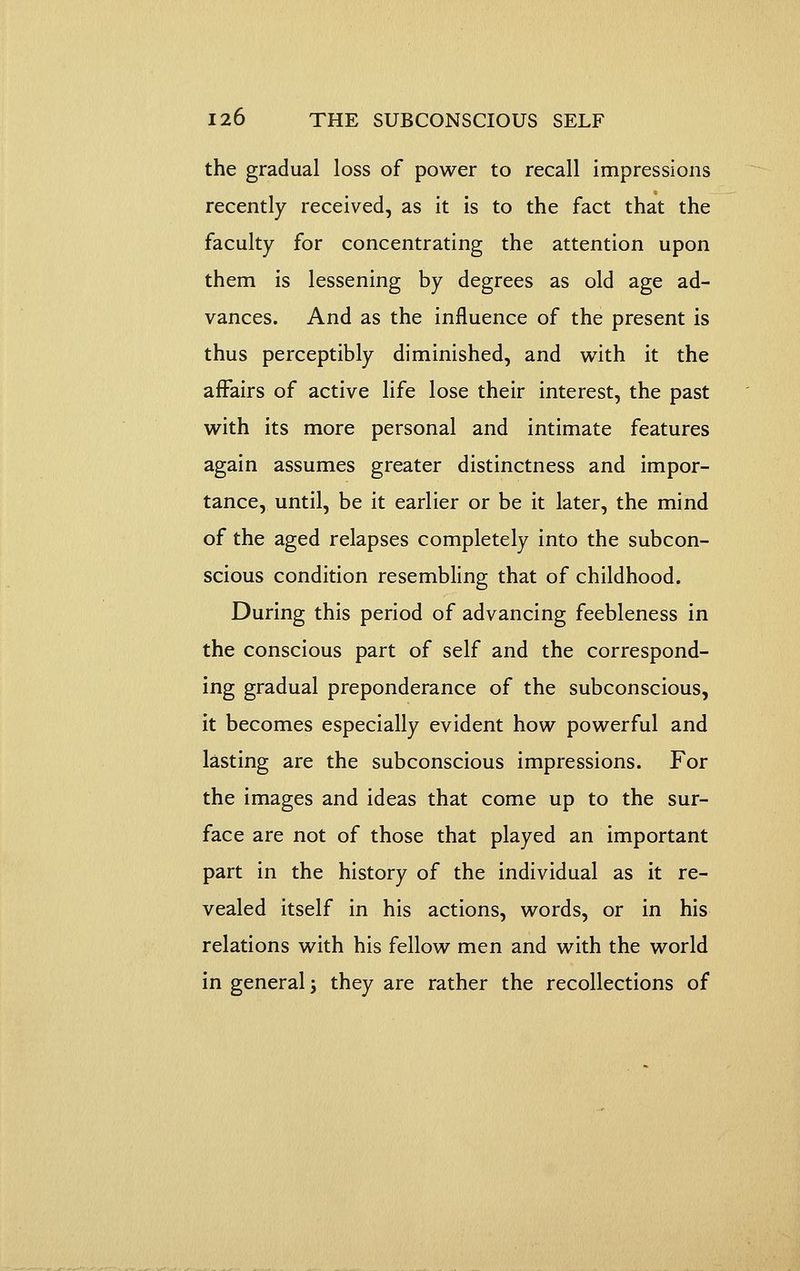 the gradual loss of power to recall impressions recently received, as it is to the fact that the faculty for concentrating the attention upon them is lessening by degrees as old age ad- vances. And as the influence of the present is thus perceptibly diminished, and with it the affairs of active life lose their interest, the past with its more personal and intimate features again assumes greater distinctness and impor- tance, until, be it earlier or be it later, the mind of the aged relapses completely into the subcon- scious condition resembling that of childhood. During this period of advancing feebleness in the conscious part of self and the correspond- ing gradual preponderance of the subconscious, it becomes especially evident how powerful and lasting are the subconscious impressions. For the images and ideas that come up to the sur- face are not of those that played an important part in the history of the individual as it re- vealed itself in his actions, words, or in his relations with his fellow men and with the world in general, they are rather the recollections of