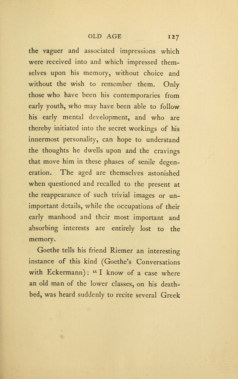 the vaguer and associated impressions which were received Into and which impressed them- selves upon his memory, without choice and without the wish to remember them. Only those who have been his contemporaries from early youth, who may have been able to follow his early mental development, and who are thereby Initiated Into the secret workings of his innermost personality, can hope to understand the thoughts he dwells upon and the cravings that move him In these phases of senile degen- eration. The aged are themselves astonished when questioned and recalled to the present at the reappearance of such trivial images or un- important details, while the occupations of their early manhood and their most important and absorbing interests are entirely lost to the memory. Goethe tells his friend RIemer an Interesting Instance of this kind (Goethe's Conversations with Eckermann) :  I know of a case where an old man of the lower classes, on his death- bed, was heard suddenly to recite several Greek