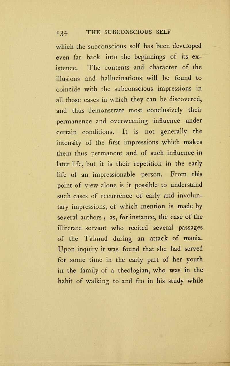 which the subconscious self has been developed even far back into the beginnings of its ex- istence. The contents and character of the illusions and hallucinations will be found to coincide with the subconscious impressions in all those cases in which they can be discovered, and thus demonstrate most conclusively their permanence and overweening influence under certain conditions. It is not generally the intensity of the first impressions which makes them thus permanent and of such influence in later life, but it is their repetition in the early life of an impressionable person. From this point of view alone is it possible to understand such cases of recurrence of early and involun- tary impressions, of which mention is made by several authors ; as, for instance, the case of the illiterate servant who recited several passages of the Talmud during an attack of mania. Upon inquiry it was found that she had served for some time in the early part of her youth in the family of a theologian, who was in the habit of walking to and fro in his study while