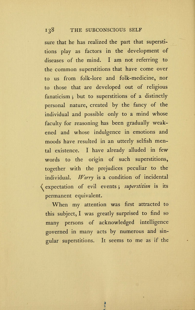 sure that he has realized the part that supersti- tions play as factors in the development of diseases of the mind. I am not referring to the common superstitions that have come over to us from folk-lore and folk-medicine, nor to those that are developed out of religious fanaticism ; but to superstitions of a distinctly personal nature, created by the fancy of the individual and possible only to a mind whose faculty for reasoning has been gradually weak- ened and whose indulgence in emotions and moods have resulted in an utterly selfish men- tal existence. I have already alluded in few words to the origin of such superstitions, together with the prejudices peculiar to the individual. Worry is a condition of incidental i expectation of evil events; superstition is its permanent equivalent. When my attention was first attracted to this subject, I was greatly surprised to find so many persons of acknowledged intelligence governed in many acts by numerous and sin- gular superstitions. It seems to me as if the