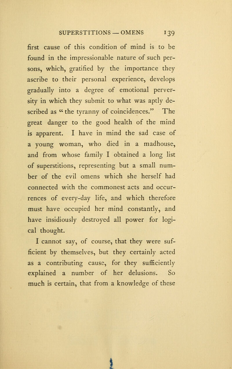 first cause of this condition of mind is to be found in the impressionable nature of such per- sons, which, gratified by the importance they ascribe to their personal experience, develops gradually into a degree of emotional perver- sity in which they submit to what was aptly de- scribed as  the tyranny of coincidences. The great danger to the good health of the mind is apparent. I have in mind the sad case of a young woman, who died in a madhouse, and from whose family I obtained a long list of superstitions, representing but a small num- ber of the evil omens which she herself had connected with the commonest acts and occur- rences of every-day life, and which therefore must have occupied her mind constantly, and have insidiously destroyed all power for logi- cal thought. I cannot say, of course, that they were suf- ficient by themselves, but they certainly acted as a contributing cause, for they sufiiciently explained a number of her delusions. So much is certain, that from a knowledge of these