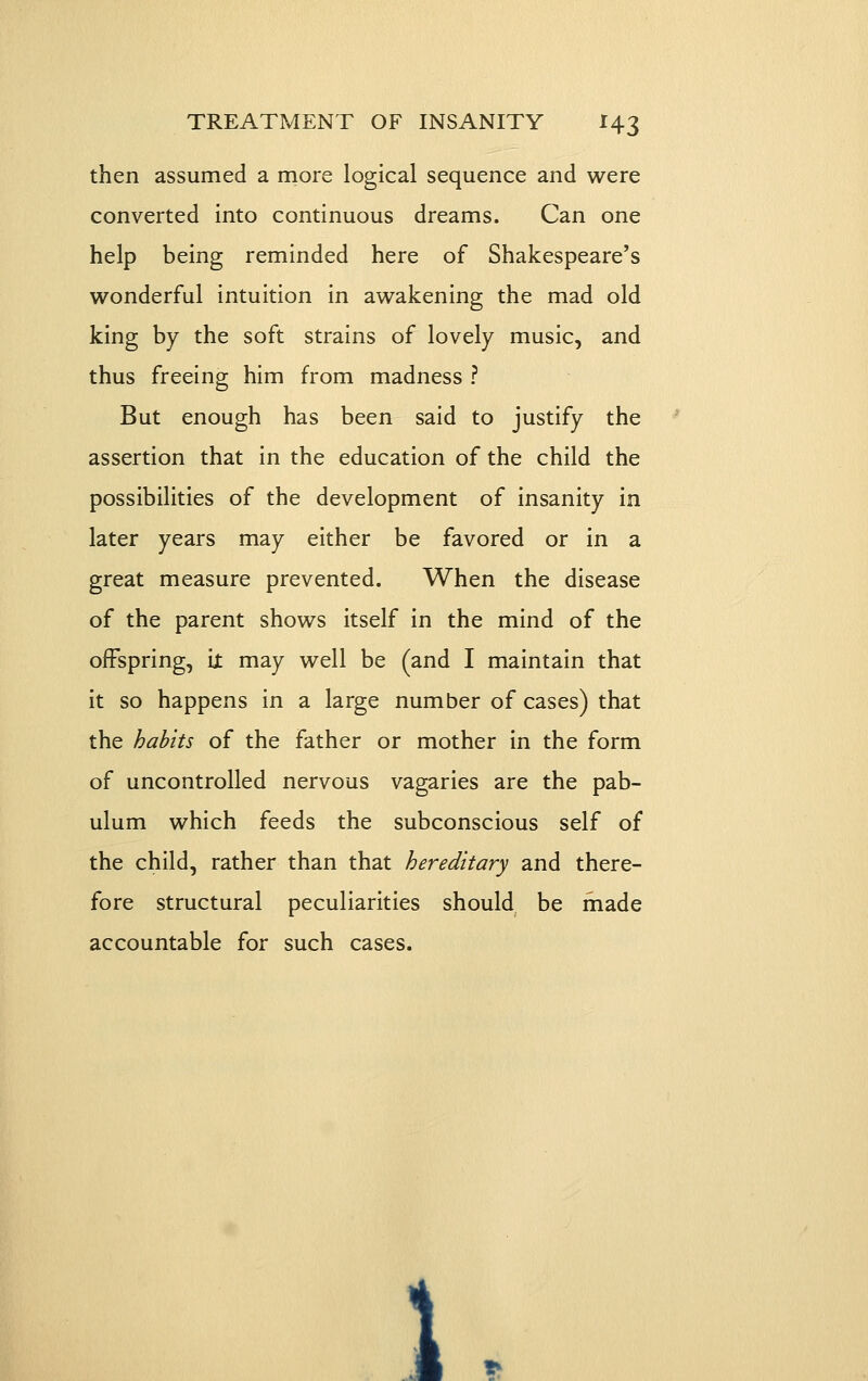 then assumed a more logical sequence and were converted into continuous dreams. Can one help being reminded here of Shakespeare's wonderful intuition in awakening the mad old king by the soft strains of lovely music, and thus freeing him from madness ? But enough has been said to justify the assertion that in the education of the child the possibilities of the development of insanity in later years may either be favored or in a great measure prevented. When the disease of the parent shows itself in the mind of the oiFspring, it may well be (and I maintain that it so happens in a large number of cases) that the habits of the father or mother in the form of uncontrolled nervous vagaries are the pab- ulum which feeds the subconscious self of the child, rather than that hereditary and there- fore structural peculiarities should be made accountable for such cases. 1