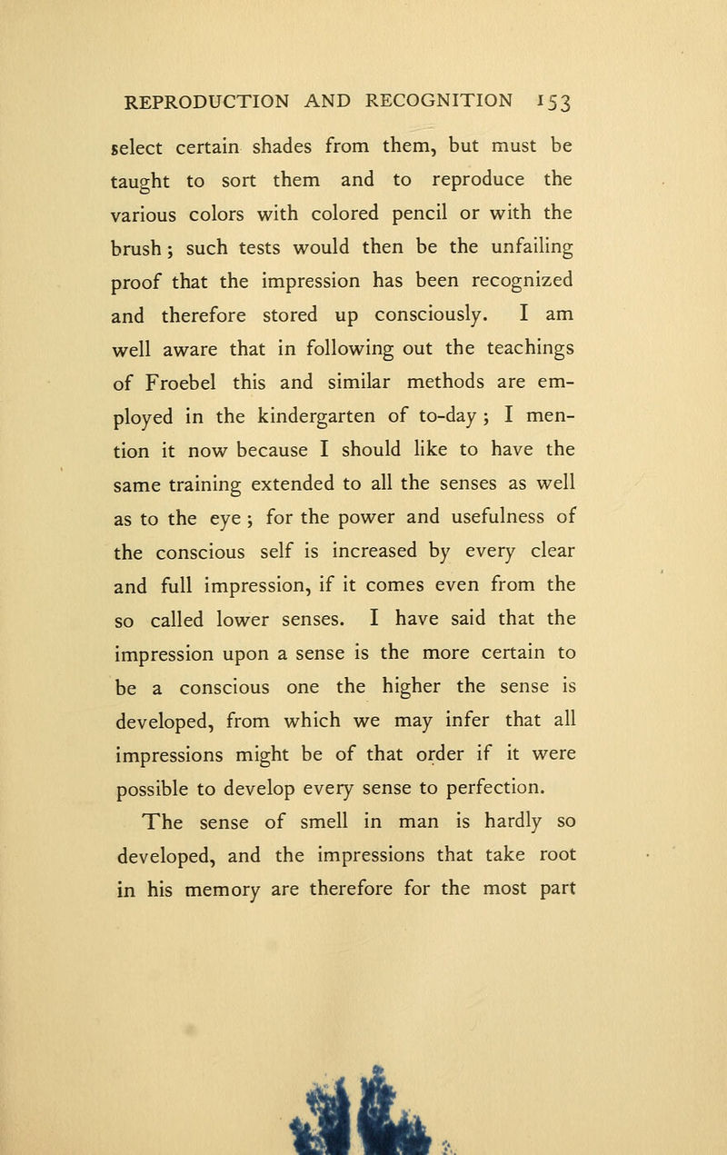 select certain shades from them, but must be taught to sort them and to reproduce the various colors with colored pencil or with the brush; such tests would then be the unfailing proof that the impression has been recognized and therefore stored up consciously. I am well aware that in following out the teachings of Froebel this and similar methods are em- ployed in the kindergarten of to-day ; I men- tion it now because I should like to have the same training extended to all the senses as well as to the eye ; for the power and usefulness of the conscious self is increased by every clear and full impression, if it comes even from the so called lower senses. I have said that the impression upon a sense is the more certain to be a conscious one the higher the sense is developed, from which we may infer that all impressions might be of that order if it were possible to develop every sense to perfection. The sense of smell in man is hardly so developed, and the impressions that take root in his memory are therefore for the most part