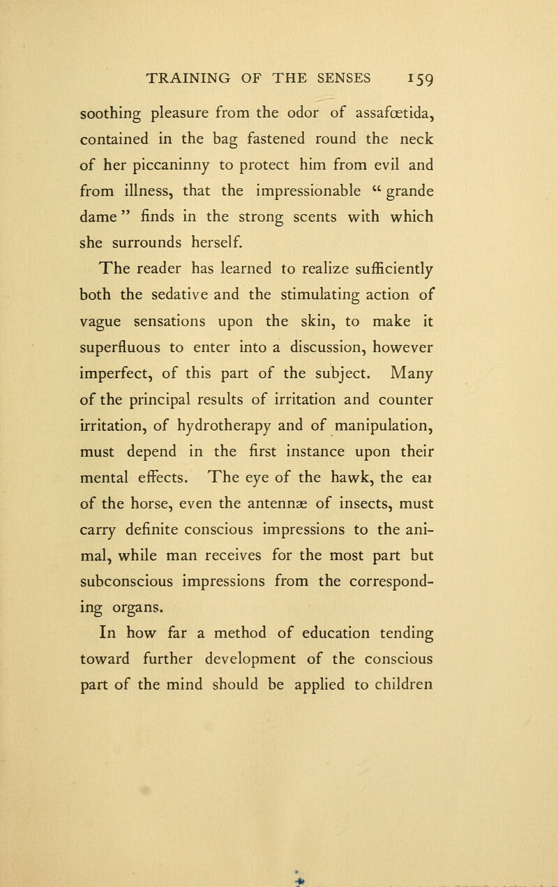 soothing pleasure from the odor of assafoetida, contained in the bag fastened round the neck of her piccaninny to protect him from evil and from illness, that the impressionable  grande dame finds in the strong scents with which she surrounds herself. The reader has learned to realize sufficiently both the sedative and the stimulating action of vague sensations upon the skin, to make it superfluous to enter into a discussion, however imperfect, of this part of the subject. Many of the principal results of irritation and counter irritation, of hydrotherapy and of manipulation, must depend in the first instance upon their mental effects. The eye of the hawk, the eai of the horse, even the antennas of insects, must carry definite conscious impressions to the ani- mal, while man receives for the most part but subconscious impressions from the correspond- ing organs. In how far a method of education tending toward further development of the conscious part of the mind should be applied to children