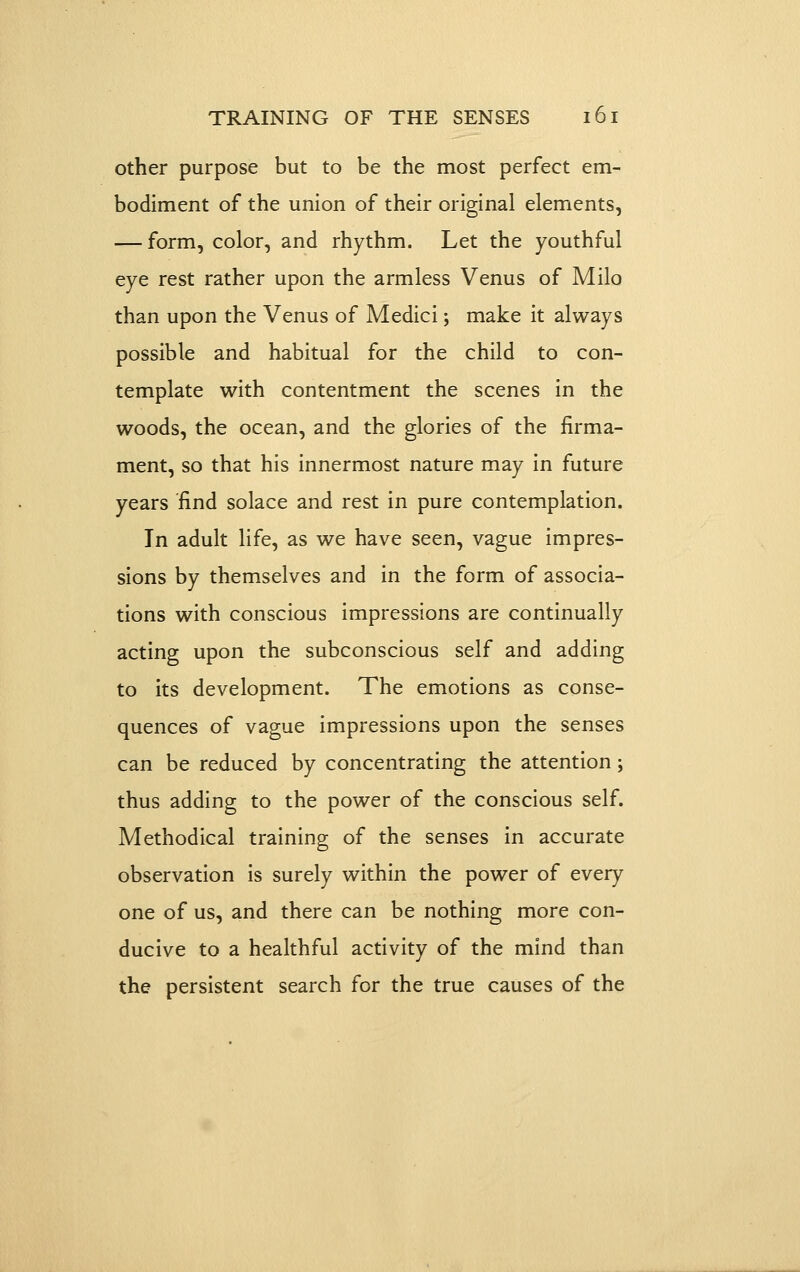 other purpose but to be the most perfect em- bodiment of the union of their original elements, — form, color, and rhythm. Let the youthful eye rest rather upon the armless Venus of Milo than upon the Venus of Medici; make it always possible and habitual for the child to con- template with contentment the scenes in the woods, the ocean, and the glories of the firma- ment, so that his innermost nature may in future years 'find solace and rest in pure contemplation. In adult life, as we have seen, vague impres- sions by themselves and in the form of associa- tions with conscious impressions are continually acting upon the subconscious self and adding to its development. The emotions as conse- quences of vague impressions upon the senses can be reduced by concentrating the attention; thus adding to the power of the conscious self. Methodical training of the senses in accurate observation is surely within the power of every one of us, and there can be nothing more con- ducive to a healthful activity of the mind than the persistent search for the true causes of the