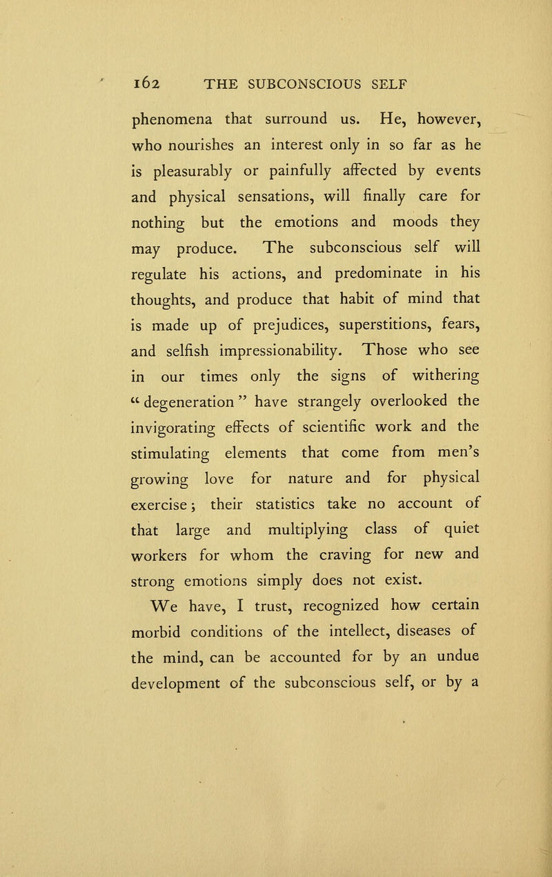 phenomena that surround us. He, however, who nourishes an interest only in so far as he is pleasurably or painfully affected by events and physical sensations, will finally care for nothing but the emotions and moods they may produce. The subconscious self will regulate his actions, and predominate in his thoughts, and produce that habit of mind that is made up of prejudices, superstitions, fears, and selfish impressionability. Those who see in our times only the signs of withering  degeneration  have strangely overlooked the invigorating effects of scientific work and the stimulating elements that come from men's growing love for nature and for physical exercise; their statistics take no account of that large and multiplying class of quiet workers for whom the craving for new and strong emotions simply does not exist. We have, I trust, recognized how certain morbid conditions of the intellect, diseases of the mind, can be accounted for by an undue development of the subconscious self, or by a