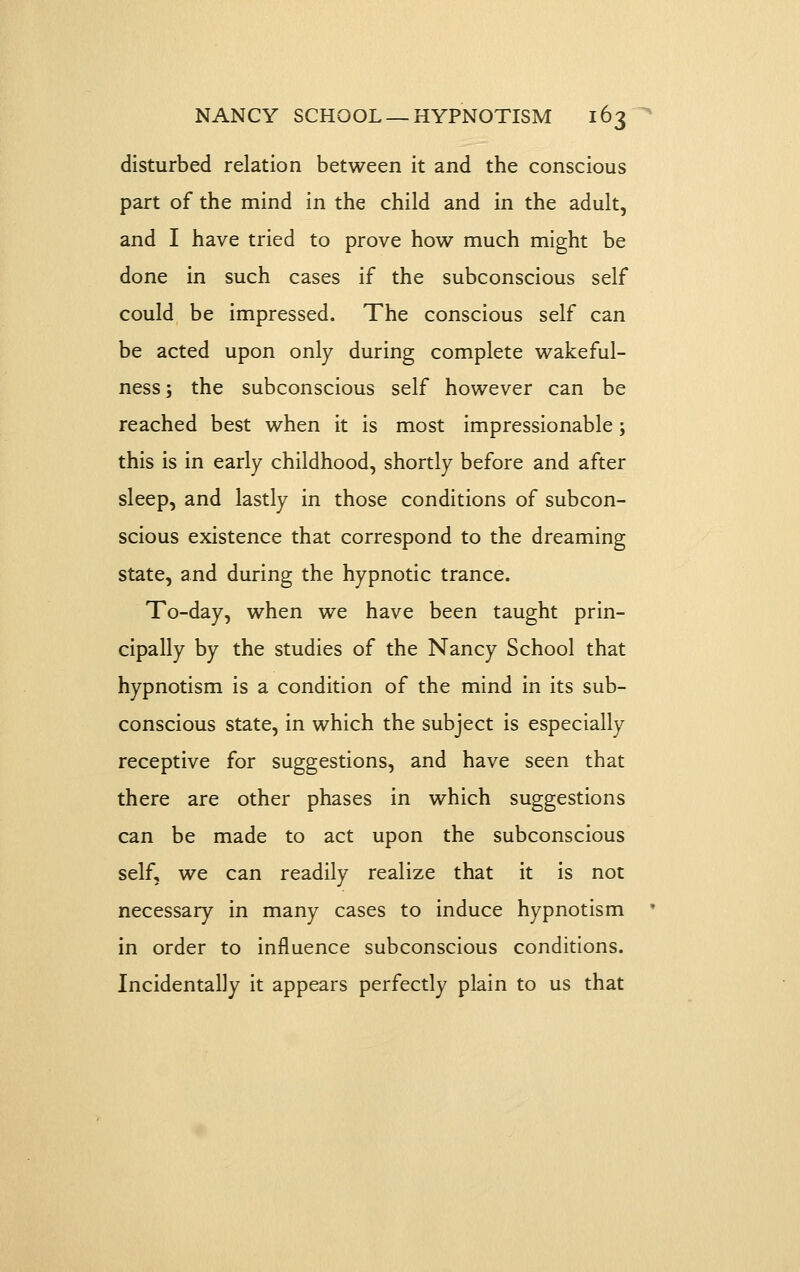 disturbed relation between it and the conscious part of the mind in the child and in the adult, and I have tried to prove how much might be done in such cases if the subconscious self could be impressed. The conscious self can be acted upon only during complete wakeful- ness ; the subconscious self however can be reached best when it is most impressionable; this is in early childhood, shortly before and after sleep, and lastly in those conditions of subcon- scious existence that correspond to the dreaming state, and during the hypnotic trance. To-day, when we have been taught prin- cipally by the studies of the Nancy School that hypnotism is a condition of the mind in its sub- conscious state, in which the subject is especially receptive for suggestions, and have seen that there are other phases in which suggestions can be made to act upon the subconscious self, we can readily realize that it is not necessary in many cases to induce hypnotism • in order to influence subconscious conditions. Incidentally it appears perfectly plain to us that