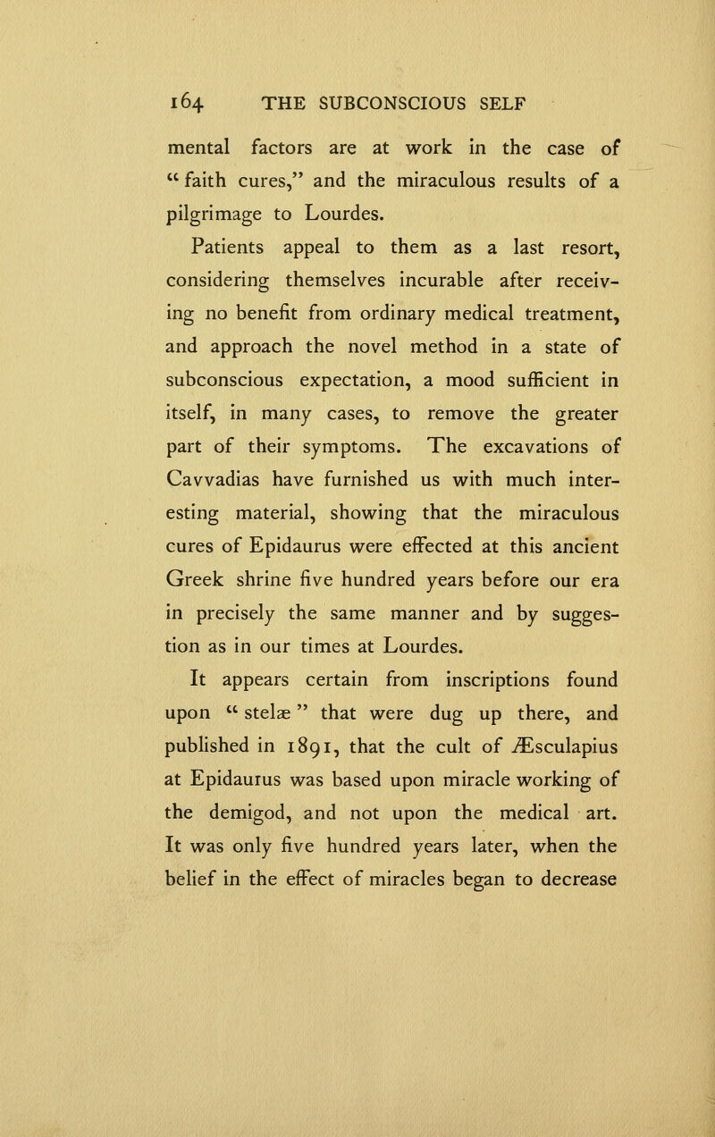 mental factors are at work In the case of  faith cures, and the miraculous results of a pilgrimage to Lourdes. Patients appeal to them as a last resort, considering themselves incurable after receiv- ing no benefit from ordinary medical treatment, and approach the novel method in a state of subconscious expectation, a mood sufficient in itself, in many cases, to remove the greater part of their symptoms. The excavations of Cavvadias have furnished us with much inter- esting material, showing that the miraculous cures of Epidaurus were effected at this ancient Greek shrine five hundred years before our era in precisely the same manner and by sugges- tion as in our times at Lourdes. It appears certain from inscriptions found upon  stelae that were dug up there, and published in 1891, that the cult of i^lsculapius at Epidaurus was based upon miracle working of the demigod, and not upon the medical art. It was only five hundred years later, when the belief in the effect of miracles began to decrease