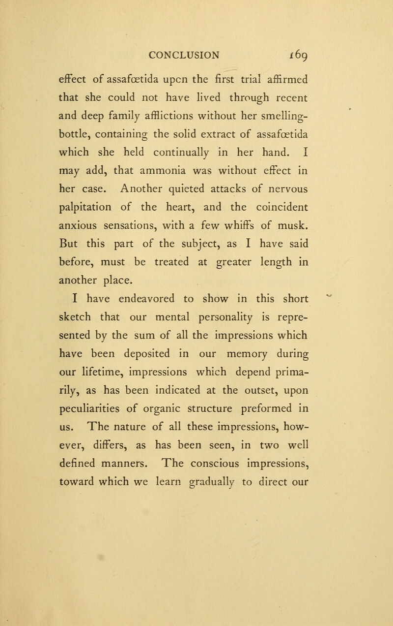 efFect of assafoetlda upcn the first trial afErmed that she could not have lived through recent and deep family afflictions without her smelling- bottle, containing the solid extract of assafoetida which she held continually in her hand. I may add, that ammonia was without efFect in her case. Another quieted attacks of nervous palpitation of the heart, and the coincident anxious sensations, with a few whifFs of musk. But this part of the subject, as I have said before, must be treated at greater length in another place. I have endeavored to show in this short sketch that our mental personality is repre- sented by the sum of all the impressions which have been deposited in our memory during our lifetime, impressions which depend prima- rily, as has been indicated at the outset, upon peculiarities of organic structure preformed in us. The nature of all these impressions, how- ever, difFers, as has been seen, in two well defined manners. The conscious Impressions, toward which we learn gradually to direct our