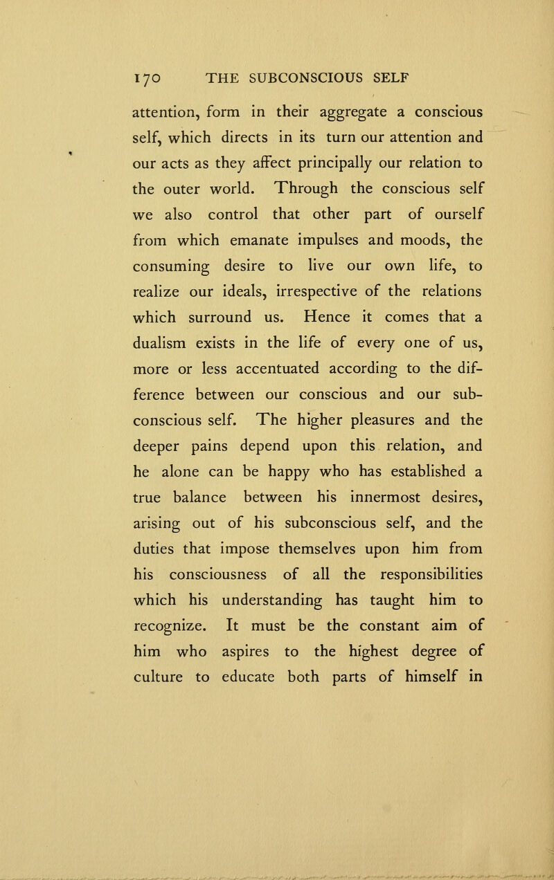 attention, form in their aggregate a conscious self, which directs in its turn our attention and our acts as they affect principally our relation to the outer world. Through the conscious self we also control that other part of ourself from which emanate impulses and moods, the consuming desire to live our own life, to realize our ideals, irrespective of the relations which surround us. Hence it comes that a dualism exists in the life of every one of us, more or less accentuated according to the dif- ference between our conscious and our sub- conscious self. The higher pleasures and the deeper pains depend upon this relation, and he alone can be happy who has established a true balance between his innermost desires, arising out of his subconscious self, and the duties that impose themselves upon him from his consciousness of all the responsibilities which his understanding has taught him to recognize. It must be the constant aim of him who aspires to the highest degree of culture to educate both parts of himself in