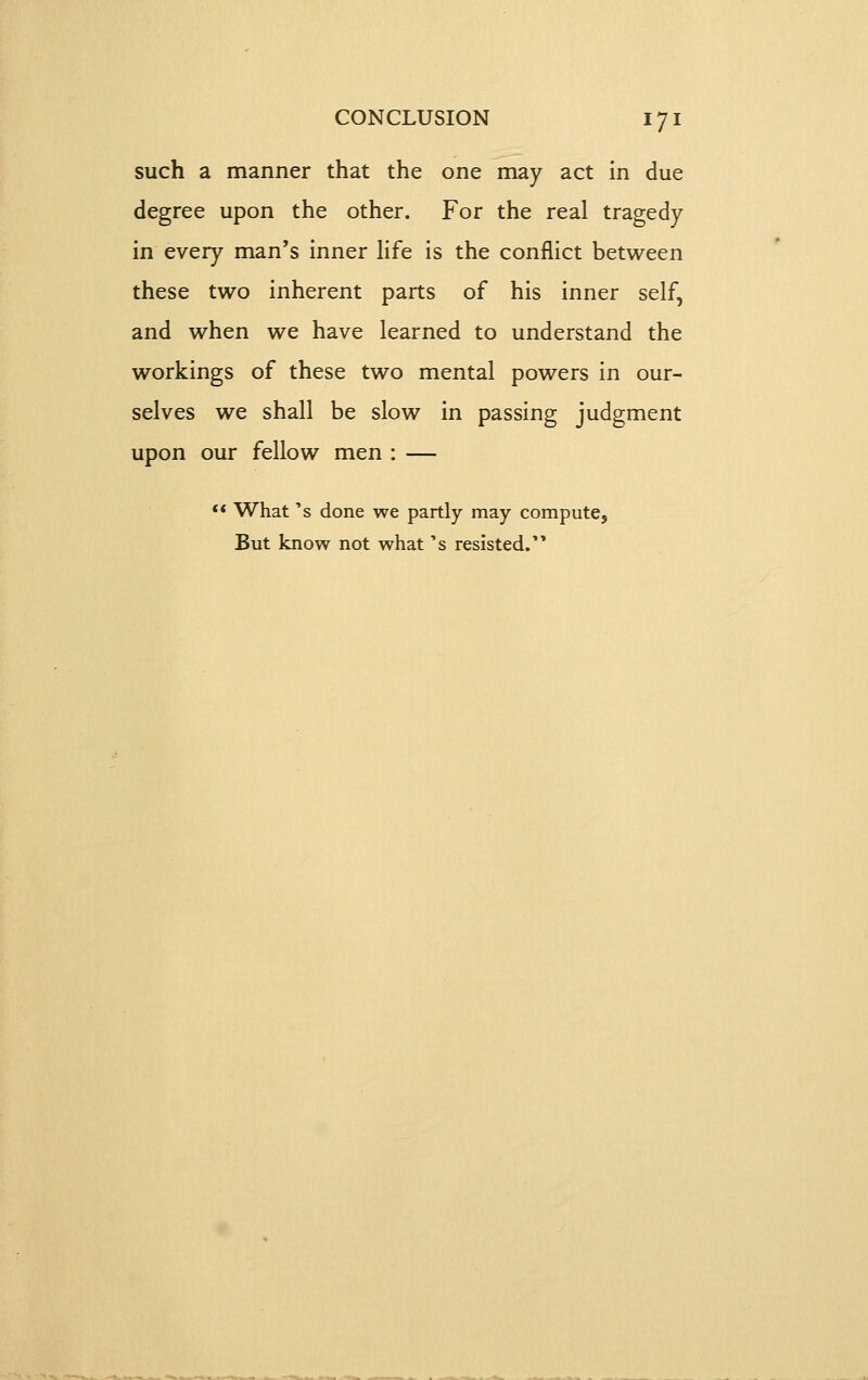 such a manner that the one may act in due degree upon the other. For the real tragedy in every man's inner Hfe is the conflict between these two inherent parts of his inner self, and when we have learned to understand the workings of these two mental powers in our- selves we shall be slow in passing judgment upon our fellow men : — *< What's done we partly may compute. But know not what's resisted.