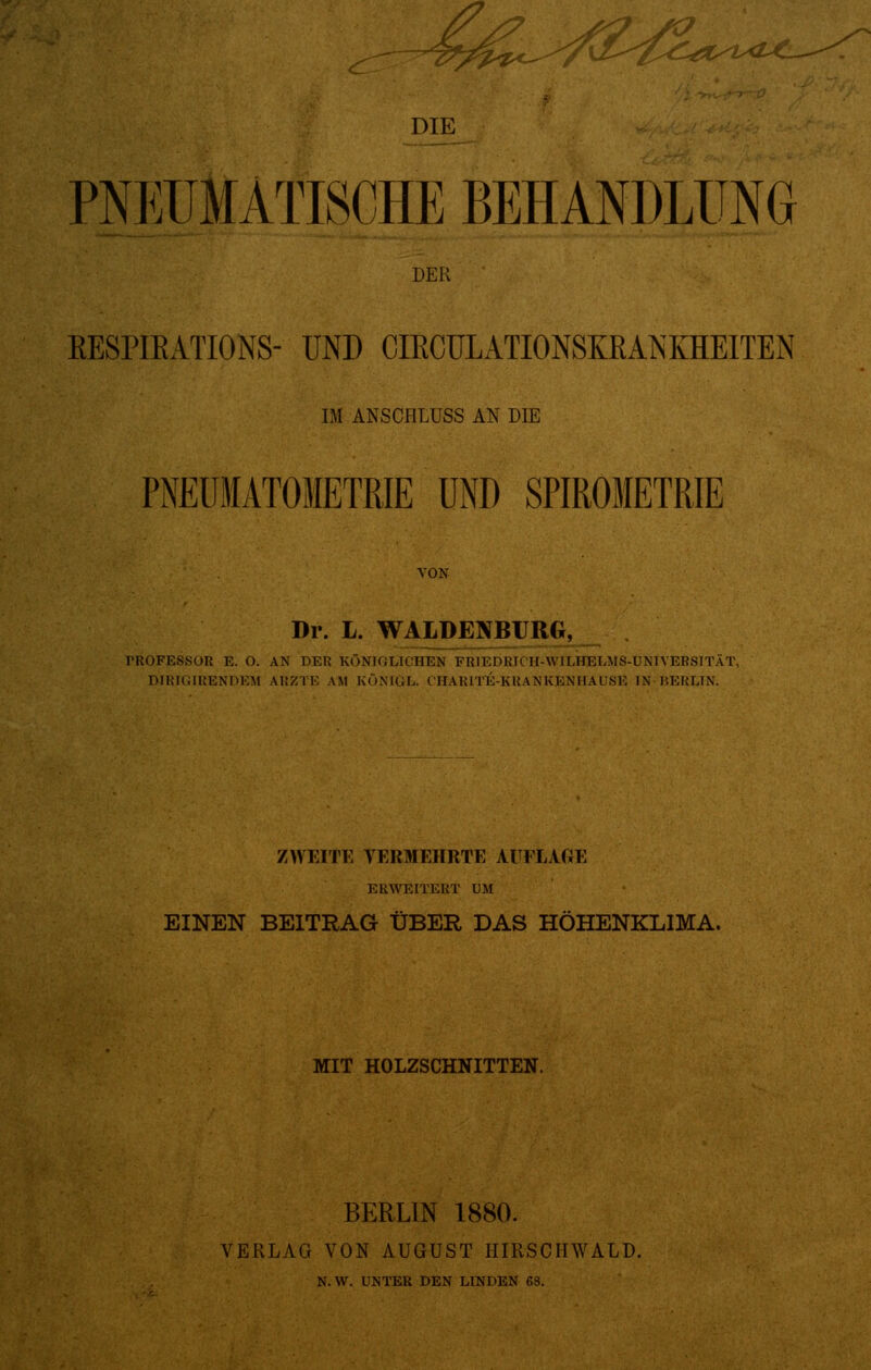 ^^^^r>^c^^^ DIE PNEUMATISCHE BEHANDLUNG DER BESPIBATIONS- UND CIECULATIONSKRANKHEITEN IM ANSCHLUSS AN DIE PNEÜMATOIETRIE UND SPIROMETRIE VON Dr. L. WALDEINBURG, TROFESSOR E. O. AN DER KÖNIGLICHEM FIUEDKh H-\V1LHELMS-L'NTYERSITÄT, DIRIGIRENDEM ARZTE AM KÖNIGE. CEtARlTE-KRANKENHAÜSE IN BERLIN. ZWEITE VERMEHRTE AUFLAGE ERWEITERT UM EINEN BEITRAG ÜBER DAS HÖHENKLIMA. MIT HOLZSCHNITTEN. BERLIN 1880. VERLAG VON AUGUST HIRSCHWALD. N.W. UNTER DEN LINDEN