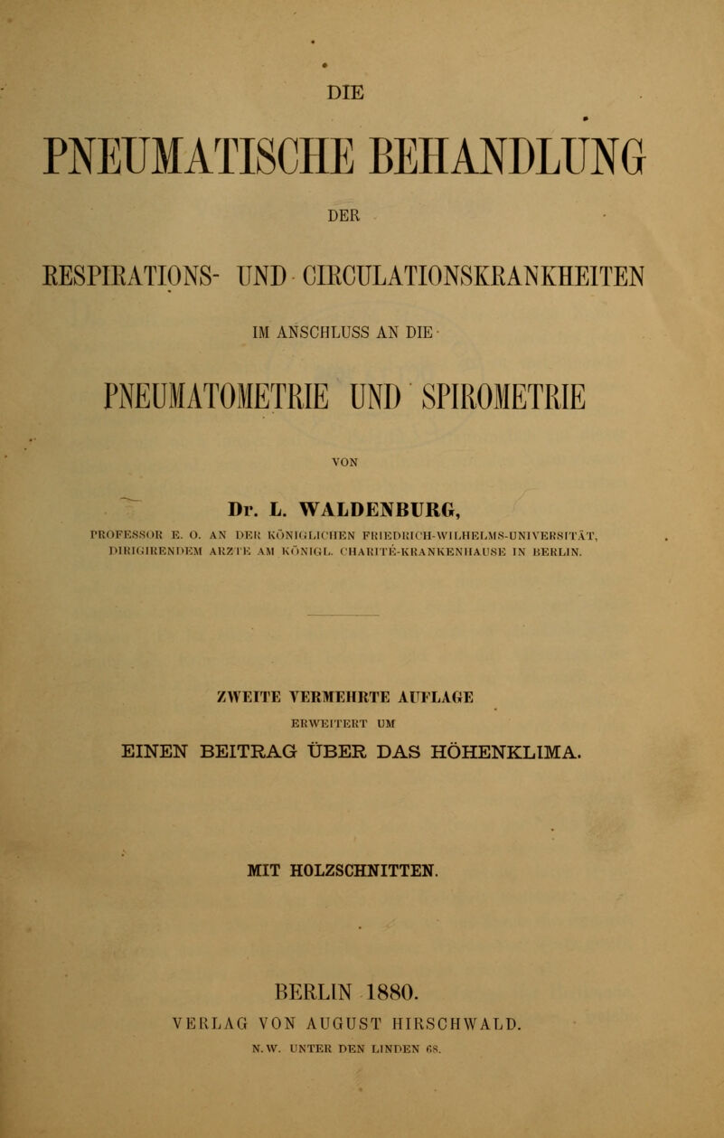 DIE PNEUMATISCHE BEHANDLUNG DER KESPIEATIQNS- UND ■ CIECULATIONSKfiANKHEITEN IM ANSCHLUSS AN DIE • PNEUMATOMETRIE UND SPIROMETRIE VON Dr. L. WALDE1VBURG, PROFESSOR E. O. AN DER KÖNIGLICHEN FRIEDRICH-WILHELMS-DNIVERSITÄT, D1RIGIRENDEM ARZTE AM KÖNIGL. CHARITE-KRANKENHAU8E IN BERLIN. ZWEITE VERMEHRTE AUFLAGE ERWEITERT UM EINEN BEITRAG ÜBER DAS HÖHENKLIMA. MIT HOLZSCHNITTEN. BERLIN 1880. VERLAG VON AUGUST HIRSCHWALD. N.W. UNTER DEN LINDEN 68.