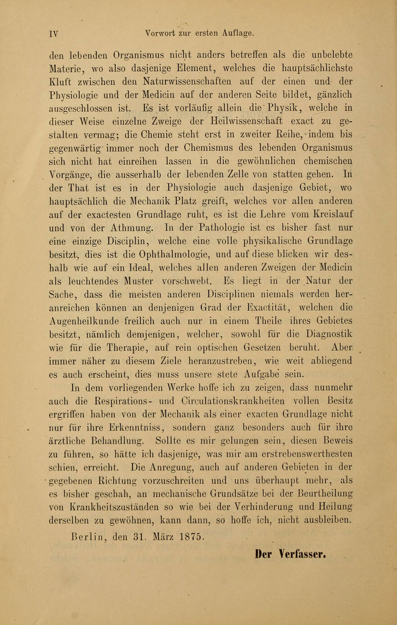 den lebenden Organismus nicht anders betreffen als die unbelebte Materie, wo also dasjenige Element, welches die hauptsächlichste Kluft zwischen den Naturwissenschaften auf der einen und- der Physiologie und der Medicin auf der anderen Seite bildet, gänzlich ausgeschlossen ist. Es ist vorläufig allein die'Physik, welche in dieser Weise einzelne Zweige der Heilwissenschaft exact zu ge- stalten vermag; die Chemie steht erst in zweiter Reihe, indem bis gegenwärtig'immer noch der Chemismus des lebenden Organismus sich nicht hat einreihen lassen in die gewöhnlichen chemischen Vorgänge, die ausserhalb der lebenden Zelle von statten gehen. In der That ist es in der Physiologie auch dasjenige Gebiet, wo hauptsächlich die Mechanik Platz greift, welches vor allen anderen auf der exactesten Grundlage ruht, es ist die Lehre vom Kreislauf und von der Athmung. In der Pathologie ist es bisher fast nur eine einzige Disciplin, welche eine volle physikalische Grundlage besitzt, dies ist die Ophthalmologie, und auf diese blicken wir des- halb wie auf ein Ideal, welches allen anderen Zweigen der Medicin als leuchtendes Muster vorschwebt, Es liegt in der Natur der Sache, dass die meisten anderen Disciplinen niemals werden her- anreichen können an denjenigen Grad der Exaetität, welchen die Augenheilkunde freilich auch nur in einem Theile ihres Gebietes besitzt, nämlich demjenigen, welcher, sowohl für die Diagnostik wie für die Therapie, auf rein optischen Gesetzen beruht. Aber, immer näher zu diesem Ziele heranzustreben, wie weit abliegend es auch erscheint, dies muss unsere stete Aufgabe sein. In dem vorliegenden Werke hoffe ich zu zeigen, dass nunmehr auch die Respirations- und Circulationskrankheiten vollen Besitz ergriffen haben von der Mechanik als einer exacten Grundlage nicht nur für ihre Erkenntniss, sondern ganz besonders auch für ihre ärztliche Behandlung. Sollte es mir gelungen sein, diesen Beweis zu führen, so hätte ich dasjenige, was mir am erstrebenswerthesten schien, erreicht. Die Anregung, auch auf anderen Gebieten in der gegebenen Richtung vorzuschreiten und uns überhaupt mehr, als es bisher geschah, an mechanische Grundsätze bei der Beurtheilung von Krankheitszuständen so wie bei der Verhinderung und Heilung derselben zu gewöhnen, kann dann, so hoffe ich, nicht ausbleiben. Berlin, den 31. März 1875. Der Verfasser.