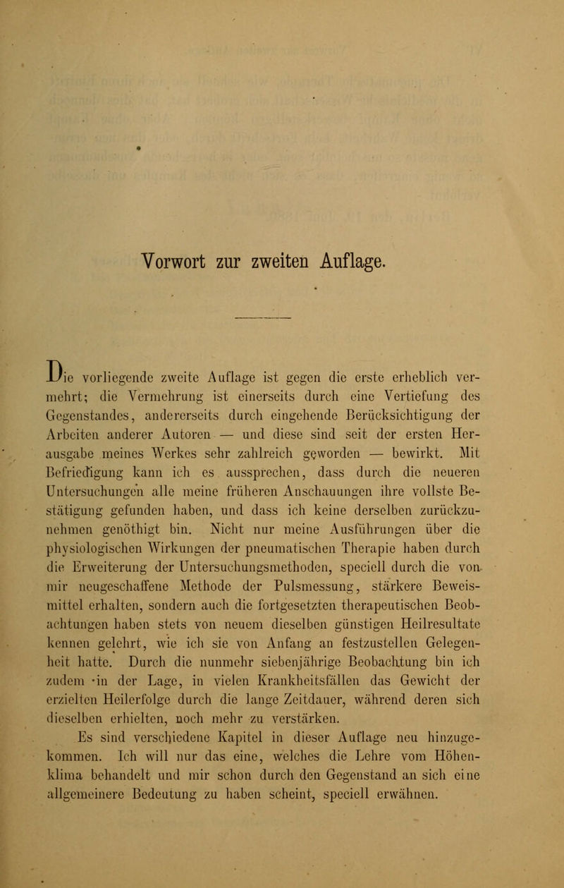 D ie vorliegende zweite Auflage ist gegen die erste erheblich ver- mehrt; die Vermehrung ist einerseits durch eine Vertiefung des Gegenstandes, andererseits durch eingehende Berücksichtigung der Arbeiten anderer Autoren — und diese sind seit der ersten Her- ausgabe meines Werkes sehr zahlreich geworden — bewirkt. Mit Befriedigung kann ich es aussprechen, dass durch die neueren Untersuchungen alle meine früheren Anschauungen ihre vollste Be- stätigung gefunden haben, und dass ich keine derselben zurückzu- nehmen genöthigt bin. Nicht nur meine Ausführungen über die physiologischen Wirkungen der pneumatischen Therapie haben durch die Erweiterung der Untersuchungsmethoden, speciell durch die von mir neugeschaffene Methode der Pulsmessung, stärkere Beweis- mittel erhalten, sondern auch die fortgesetzten therapeutischen Beob- achtungen haben stets von neuem dieselben günstigen Heilresultate kennen gelehrt, wie ich sie von Anfang an festzustellen Gelegen- heit hatte. Durch die nunmehr siebenjährige Beobachtung bin ich zudem -in der Lage, in vielen Krankheitsfällen das Gewicht der erzielten Heilerfolge durch die lange Zeitdauer, während deren sich dieselben erhielten, noch mehr zu verstärken. Es sind verschiedene Kapitel in dieser Auflage neu hinzuge- kommen. Ich will nur das eine, welches die Lehre vom Höhen- klima behandelt und mir schon durch den Gegenstand an sich eine allgemeinere Bedeutung zu haben scheint, speciell erwähnen.