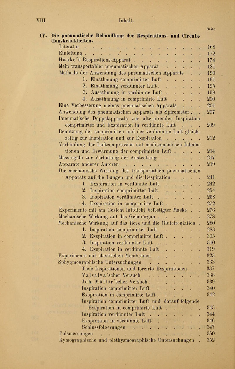 Seite IV. Die pneumatische Behandlung- der Respiration»- und Circula- tionskrankheiten. Literatur 168 Einleitung f ........... 172 Hauke's Respirations-Apparat 174 Mein transportabler pneumatischer Apparat ..... 181 Methode der Anwendung des pneumatischen Apparats . . 190 1. Einathmung comprimirter Luft 191 2. Einathmung verdünnter Luft 195 3. Ausathmung in verdünnte Luft 198 4. Ausathmung in comprimirte Luft .... 200 Eine Verbesserung meines pneumatischen Apparats .' . . 201 Anwendung des pneumatischen Apparats als Spirometer . . 207 Pneumatische Doppelapparate zur alternirenden Inspiration comprimirter und Exspiration in verdünnte Luft . . . 209 Benutzung der comprimirten und der verdünnten Luft gleich- zeitig zur Inspiration und zur Exspiration 212 Verbindung der Luftcompression mit medicamentösen Inhala- tionen und Erwärmung der comprimirten Luft . . . . 214 Massregeln zur Verhütung der Ansteckung. . . . . . 217 Apparate anderer Autoren 219 Die mechanische Wirkung des transportablen pneumatischen Apparats auf die Lungen und die Respiration .... 241 1. Exspiration in verdünnte Luft . . . . . 242 2. Inspiration comprimirter Luft 254 3. Inspiration verdünnter Luft 268 4. Exspiration in comprimirte Luft . 272 Experimente mit am Gesicht luftdicht befestigter Maske . . 276 Mechanische Wirkung auf das Gehörorgan 278 Mechanische Wirkung auf das Herz und die Blutcircülation . 280 1. Inspiration comprimirter Luft 283 2. Exspiration in comprimirte Luft 305 3. Inspiration verdünnter Luft 310 4. Exspiration in verdünnte Luft 319 Experimente mit elastischen Membranen . . . . . . 323 Sphygmographische Untersuchungen 333 Tiefe Inspirationen und forcirte Exspirationen . . 337 Valsalva'scher Versuch 338 J oh. Müller'scher Versuch 339 Inspiration comprimirter Luft 340 Exspiration in comprimirte Luft 342 Inspiration comprimirter Luft und darauf folgende Exspiration ia comprimirte Luft 343 • Inspiration verdünnter Luft 344 Exspiration in verdünnte Luft 346 Schlussfolgerangen 347 Pulsmossungen 350 Kymographische und plethysmographische Untersuchungen . 352