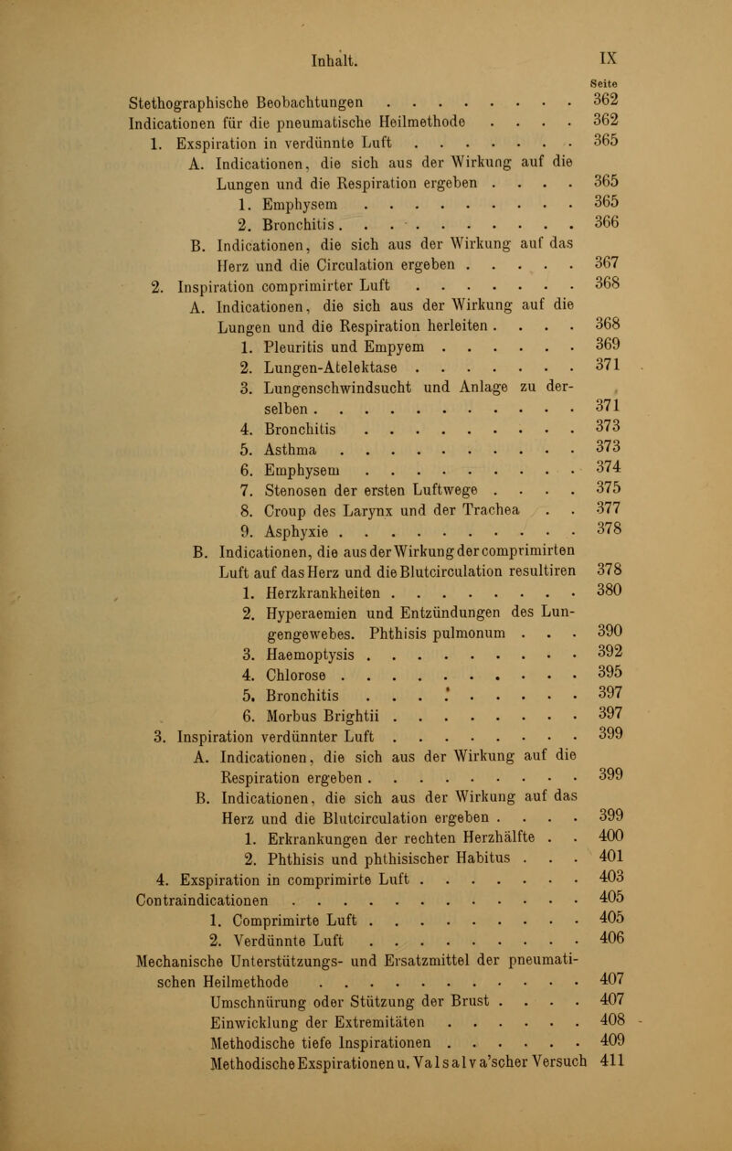 Seite Stenographische Beobachtungen 362 Indicationen für die pneumatische Heilmethode .... 362 1. Exspiration in verdünnte Luft 365 A. Indicationen, die sich aus der Wirkung auf die Lungen und die Respiration ergeben .... 365 1. Emphysem 365 2. Bronchitis 366 B. Indicationen, die sich aus der Wirkung auf das Herz und die Circulation ergeben 367 2. Inspiration comprimirter Luft 368 A. Indicationen, die sich aus der Wirkung auf die Lungen und die Respiration herleiten .... 368 1. Pleuritis und Empyem 369 2. Lungen-Atelektase 371 3. Lungenschwindsucht und Anlage zu der- selben 371 4. Bronchitis 373 5. Asthma 373 6. Emphysem 374 7. Stenosen der ersten Luftwege .... 375 8. Croup des Larynx und der Trachea . . 377 9. Asphyxie 378 B. Indicationen, die aus der Wirkung der comprimirten Luft auf das Herz und dieBlutcirculation resultiren 378 1. Herzkrankheiten 380 2. Hyperaemien und Entzündungen des Lun- gengewebes. Phthisis pulmonum . . . 390 3. Haemoptysis 392 4. Chlorose 395 5. Bronchitis . 397 6. Morbus Brightii 397 3. Inspiration verdünnter Luft 399 A. Indicationen, die sich aus der Wirkung auf die Respiration ergeben 399 B. Indicationen, die sich aus der Wirkung auf das Herz und die Blutcirculation ergeben .... 399 1. Erkrankungen der rechten Herzhälfte . . 400 2. Phthisis und phthisischer Habitus ... 401 4. Exspiration in comprimirte Luft 403 Contraindicationen 405 1. Comprimirte Luft 405 2. Verdünnte Luft 406 Mechanische Unterstützungs- und Ersatzmittel der pneumati- schen Heilmethode 407 Umschnürung oder Stützung der Brust .... 407 Einwicklung der Extremitäten 408 Methodische tiefe Inspirationen 409 Methodische Exspirationen u. Va 1 s a 1 v a'scher Versuch 411