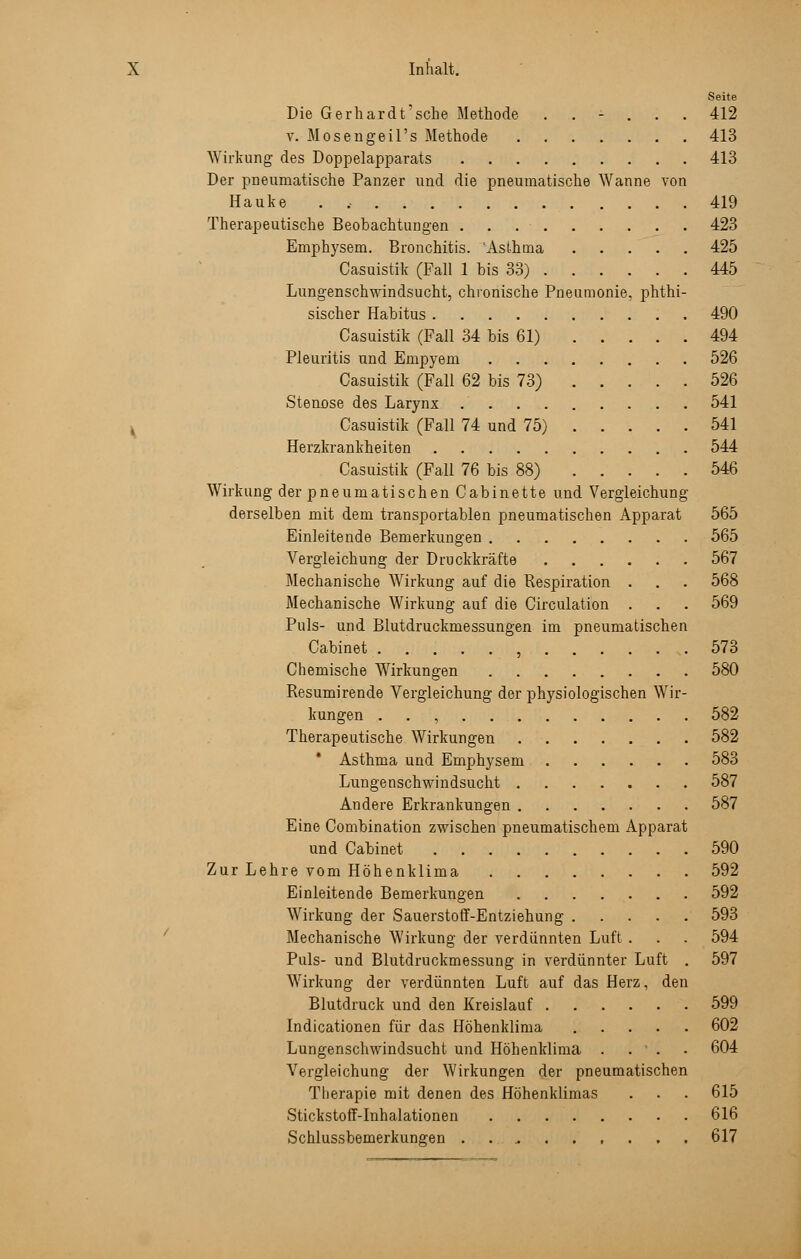 Seite Die Gerhardt'sche Methode ...... 412 v. Mosengeil's Methode 413 Wirkung des Doppelapparats 413 Der pneumatische Panzer und die pneumatische Wanne von Hauke . , 419 Therapeutische Beobachtungen 423 Emphysem. Bronchitis. Asthma 425 Casuistik (Fall 1 bis 33) 445 Lungenschwindsucht, chronische Pneumonie, phthi- sischer Habitus 490 Casuistik (Fall 34 bis 61) 494 Pleuritis und Empyem 526 Casuistik (Fall 62 bis 73) 526 Stennse des Larynx 541 Casuistik (Fall 74 und 75) 541 Herzkrankheiten 544 Casuistik (Fall 76 bis 88) 546 Wirkung der pneumatischen Cabinette und Vergleichung derselben mit dem transportablen pneumatischen Apparat 565 Einleitende Bemerkungen 565 Vergleichung der Druckkräfte 567 Mechanische Wirkung auf die Respiration . . . 568 Mechanische Wirkung auf die Circulation . . . 569 Puls- und Blutdruckmessungen im pneumatischen Cabinet , 573 Chemische Wirkungen 580 Resumirende Vergleichung der physiologischen Wir- kungen , 582 Therapeutische Wirkungen 582 Asthma und Emphysem 583 Lungenschwindsucht 587 Andere Erkrankungen 587 Eine Combination zwischen pneumatischem Apparat und Cabinet 590 Zur Lehre vom Höhenklima 592 Einleitende Bemerkungen 592 Wirkung der Sauerstoff-Entziehung 593 Mechanische Wirkung der verdünnten Luft . . . 594 Puls- und Blutdruckmessung in verdünnter Luft . 597 Wirkung der verdünnten Luft auf das Herz, den Blutdruck und den Kreislauf 599 Indicationen für das Höhenklima 602 Lungenschwindsucht und Höhenklima . . ' . . 604 Vergleichung der Wirkungen der pneumatischen Therapie mit denen des Höhenklimas . . . 615 Stickstoff-Inhalationen . . 616 Schlussbemerkungen ......... 617