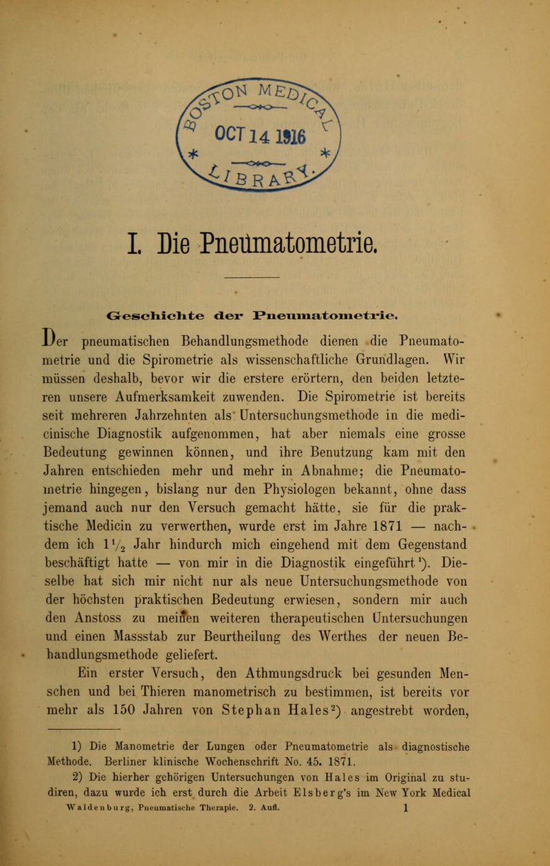 Geschichte der Pneniiaatoiiietrie. Der pneumatischen Behandlungsmethode dienen die Pneümato- metrie und die Spirometrie als wissenschaftliche Grundlagen. Wir müssen deshalb, bevor wir die erstere erörtern, den beiden letzte- ren unsere Aufmerksamkeit zuwenden. Die Spirometrie ist bereits seit mehreren Jahrzehnten als Untersuchungsmethode in die medi- cinische Diagnostik aufgenommen, hat aber niemals eine grosse Bedeutung gewinnen können, und ihre Benutzung kam mit den Jahren entschieden mehr und mehr in Abnahme; die Pneümato- metrie hingegen, bislang nur den Physiologen bekannt, ohne dass jemand auch nur den Versuch gemacht hätte, sie für die prak- tische Medicin zu verwerthen, wurde erst im Jahre 1871 — nach- dem ich 1V 2 Jahr hindurch mich eingehend mit dem Gegenstand beschäftigt hatte — von mir in die Diagnostik eingeführtl). Die- selbe hat sich mir nicht nur als neue Untersuchungsmethode von der höchsten praktischen Bedeutung erwiesen, sondern mir auch den Anstoss zu meinen weiteren therapeutischen Untersuchungen und einen Massstab zur Beurtheilung des Werthes der neuen Be- handlungsmethode geliefert. Ein erster Versuch, den Athmungsdruck bei gesunden Men- schen und bei Thieren manometrisch zu bestimmen, ist bereits vor mehr als 150 Jahren von Stephan Haies2) angestrebt worden, 1) Die Manometrie der Lungen oder Pneümatometrie als diagnostische Methode. Berliner klinische Wochenschrift No. 45. 1871. 2) Die hierher gehörigen Untersuchungen von Haies im Original zu stu- diren, dazu wurde ich erst durch die Arbeit Elsberg's im New York Medical Waidenburg, Pueumatische Therapie. 2. Aufl. 1