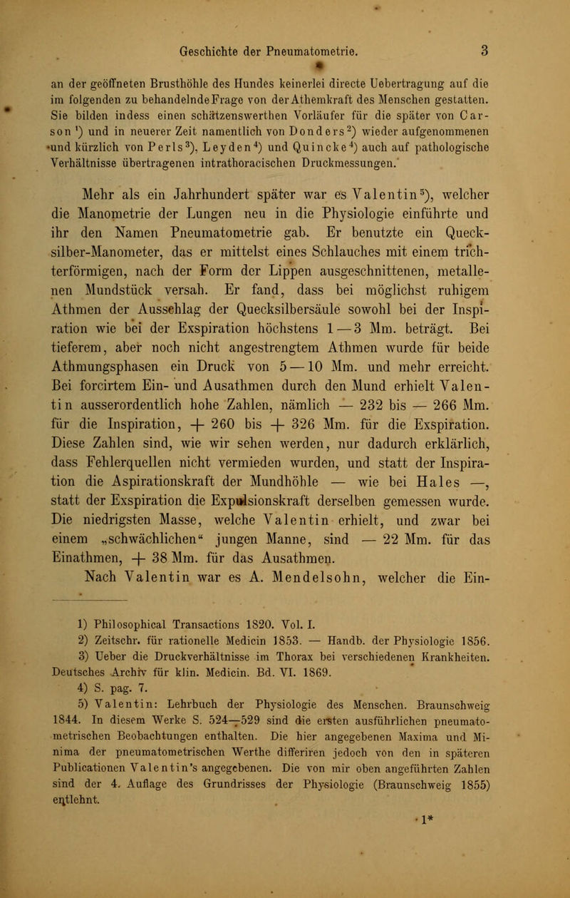 an der geöffneten Brusthöhle des Hundes keinerlei directe Uebertragung auf die im folgenden zu behandelnde Frage von derAthemkraft des Menschen gestatten. Sie bilden indess einen schätzenswerthen Vorläufer für die später von Car- son ') und in neuerer Zeit namentlich von Donders2) wieder aufgenommenen •und kürzlich von Perls3), Leyden4) und Quincke4) auch auf pathologische Verhältnisse übertragenen intrathoracischen Druckmessungen.' Mehr als ein Jahrhundert später war es Valentin5), welcher die Manometrie der Lungen neu in die Physiologie einführte und ihr den Namen Pneumatometrie gab. Er benutzte ein Queck- silber-Manometer, das er mittelst eines Schlauches mit einem trich- terförmigen, nach der Form der Lippen ausgeschnittenen, metalle- nen Mundstück versah. Er fand, dass bei möglichst ruhigem Athmen der Aussehlag der Quecksilbersäule sowohl bei der Inspi- ration wie bei der Exspiration höchstens 1 — 3 Mm. beträgt. Bei tieferem, aber noch nicht angestrengtem Athmen wurde für beide Athmungsphasen ein Druck von 5 —10 Mm. und mehr erreicht. Bei forcirtem Ein- und Ausathmen durch den Mund erhielt Valen- tin ausserordentlich hohe Zahlen, nämlich — 232 bis — 266 Mm. für die Inspiration, -j- 260 bis -f- 326 Mm. für die Exspiration. Diese Zahlen sind, wie wir sehen werden, nur dadurch erklärlich, dass Fehlerquellen nicht vermieden wurden, und statt der Inspira- tion die Aspirationskraft der Mundhöhle — Avie bei Haies —, statt der Exspiration die Expulsionskraft derselben gemessen wurde. Die niedrigsten Masse, welche Valentin erhielt, und zwar bei einem „schwächlichen jungen Manne, sind — 22 Mm. für das Einathmen, -f- 38 Mm. für das Ausathmen. Nach Valentin war es A. Mendelsohn, welcher die Ein- 1) Philosophical Transactions 1820. Vol. I. 2) Zeitschr. für rationelle Medicin 1853. — Handb. der Physiologie 1856. 3) Ueber die Druckverhältnisse im Thorax bei verschiedenen Krankheiten. Deutsches Archiv für klin. Medicin. Bd. VI. 1869. 4) S. pag. 7. 5) Valentin: Lehrbuch der Physiologie des Menschen. Braunschweig 1844. In diesem Werke S. 524—529 sind die ersten ausführlichen pneumato- metrischen Beobachtungen enthalten. Die hier angegebenen Maxima und Mi- nima der pneumatometrischen Werthe differiren jedoch von den in späteren Publicationen Valent in's angegebenen. Die von mir oben angeführten Zahlen sind der 4. Auflage des Grundrisses der Physiologie (Braunschweig 1855) entlehnt. •1*