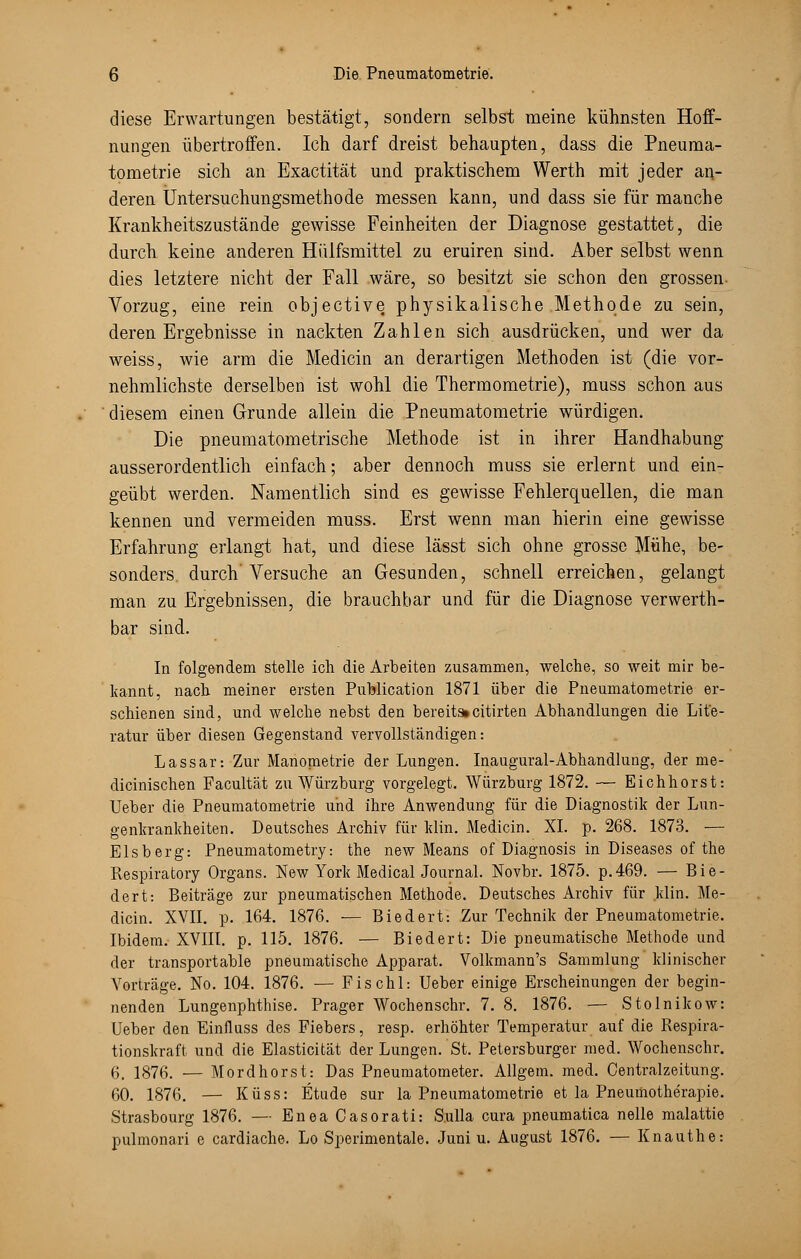 diese Erwartungen bestätigt, sondern selbst meine kühnsten Hoff- nungen übertroffen. Ich darf dreist behaupten, dass die Pneuma- tometrie sich an Exactität und praktischem Werth mit jeder an- deren Untersuchungsmethode messen kann, und dass sie für manche Krankheitszustände gewisse Feinheiten der Diagnose gestattet, die durch keine anderen Hiilfsmittel zu eruiren sind. Aber selbst wenn dies letztere nicht der Fall wäre, so besitzt sie schon den grossen- Vorzug, eine rein objective physikalische Methode zu sein, deren Ergebnisse in nackten Zahlen sich ausdrücken, und wer da weiss, wie arm die Medicin an derartigen Methoden ist (die ver- nehmlichste derselben ist wohl die Thermometrie), muss schon aus diesem einen Grunde allein die Pneumatometrie würdigen. Die pneumatometrische Methode ist in ihrer Handhabung ausserordentlich einfach; aber dennoch muss sie erlernt und ein- geübt werden. Namentlich sind es gewisse Fehlerquellen, die man kennen und vermeiden muss. Erst wenn man hierin eine gewisse Erfahrung erlangt hat, und diese lässt sich ohne grosse Mühe, be- sonders, durch'Versuche an Gesunden, schnell erreichen, gelangt man zu Ergebnissen, die brauchbar und für die Diagnose verwerth- bar sind. In folgendem stelle ich die Arbeiten zusammen, welche, so weit mir be- kannt, nach meiner ersten Puhlication 1871 über die Pneumatometrie er- schienen sind, und welche nebst den bereits»citirten Abhandlungen die Lite- ratur über diesen Gegenstand vervollständigen: Lassar: Zur Manometrie der Lungen. Inaugural-Abhandlung, der me- dicinischen Facultät zu Würzburg vorgelegt. Würzburg 1872. — Eichhorst: Ueber die Pneumatometrie und ihre Anwendung für die Diagnostik der Lun- genkrankheiten. Deutsches Archiv für klin. Medicin. XL p. 268. 1873. — Eisberg: Pneumatometry: the new Means of Diagnosis in Diseases of the Respiratory Organs. New York Medical Journal. Novbr. 1875. p.469. — Bie- dert: Beiträge zur pneumatischen Methode. Deutsches Archiv für klin. Me- dicin. XVII. p. 164. 1876. — Biedert: Zur Technik der Pneumatometrie. Ibidem. XVIII. p. 115. 1876. — Biedert: Die pneumatische Methode und der transportable pneumatische Apparat. Volkmann's Sammlung klinischer Vorträge. No. 104. 1876. — Fischl: Ueber einige Erscheinungen der begin- nenden Lungenphthise. Prager Wochenschr. 7. 8. 1876. — Stolnikow: Ueber den Einfluss des Fiebers, resp. erhöhter Temperatur auf die Respira- tionskraft und die Elasticität der Lungen. St. Petersburger med. Wochenschr. 6. 1876. — Mordhorst: Das Pneumatometer. Allgem. med. Centralzeitung. 60. 1876. — Küss: Etüde sur la Pneumatometrie et la Pneuinotherapie. Strasbourg 1876. — Enea Casorati: Sulla cura pneumatica nelle malattie pulmonari e cardiache. Lo Sperimentale. Juni u. August 1876. — Knauthe: