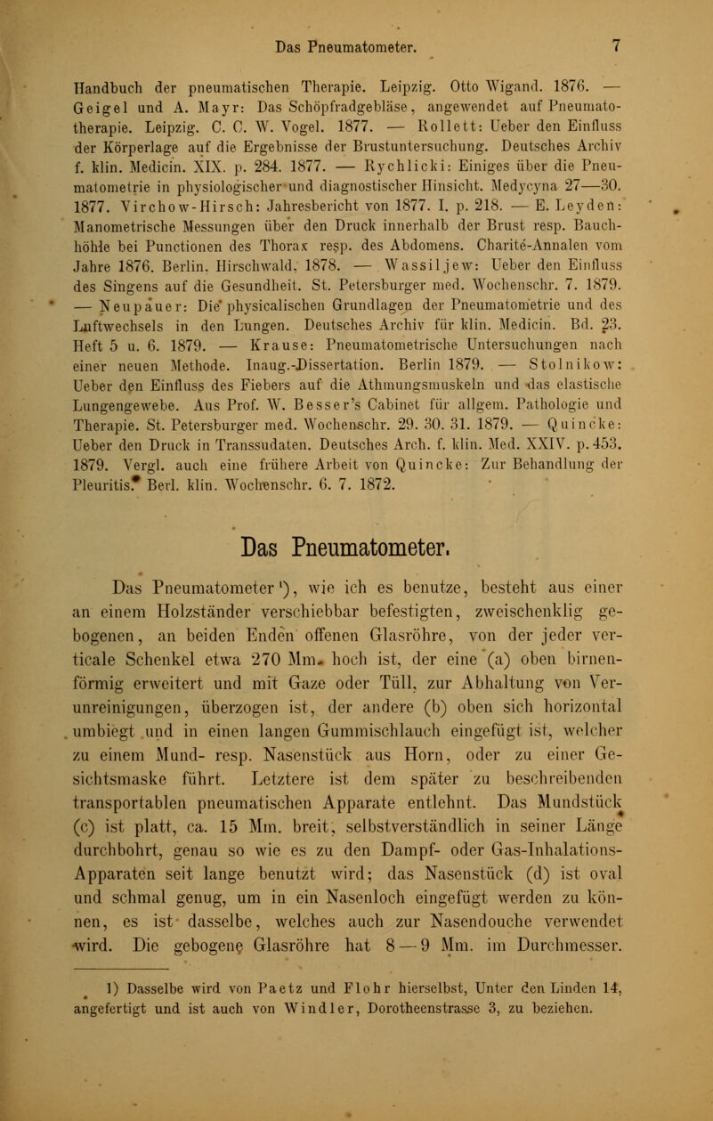 Handbuch der pneumatischen Therapie. Leipzig. Otto Wigand. 1876. — Geigel und A. Mayr: Das Schöpfradgebläse, angewendet auf Pneumato- therapie. Leipzig. C. C. W. Vogel. 1877. — Rollett: Ueber den Einfluss der Körperlage auf die Ergebnisse der Brustuntersuchung. Deutsches Archiv f. Min. Medicin. XIX. p. 284. 1877. — Rychlicki: Einiges über die Pneu- matometrie in physiologischer und diagnostischer Hinsicht. Medycyna 27—30. 1877. Virchow-Hirsch: Jahresbericht von 1877. I. p. 218. — E. Leyden: Manometrische Messungen über den Druck innerhalb der Brust resp. Bauch- höhle bei Punctionen des Thorax re$p. des Abdomens. Charite-Annalen vom Jahre 1876. Berlin. Hirschwald, 1878. — Wassil jew: Ueber den Einfluss des Singens auf die Gesundheit. St. Petersburger med. Wochenschr. 7. 1879. — Neupäuer: Die physicalischen Grundlagen der Pneumatom'etrie und des Luftwechsels in den Lungen. Deutsches Archiv für klin. Medicin. Bd. 23. Heft 5 u. 6. 1879. — Krause: Pneumatometrische Untersuchungen nach einer neuen Methode. Inaug.-Dissertation. Berlin 1879. — Stolnikow: Ueber den Einfluss des Fiebers auf die Athmungsmuskeln und -das elastische Lungengewebe. Aus Prof. W. Besser's Cabinet für allgem. Pathologie und Therapie. St. Petersburger med. Wochenschr. 29. 30. 31. 1879. — Quincke: Ueber den Druck in Transsudaten. Deutsches Arch. f. klin. Med. XXIV. p.453. 1879. Vergl. auch eine frühere Arbeit von Quincke: Zur Behandlung der Pleuritis.* Berl. klin. Wochenschr. 6. 7. 1872. Das Pneumatometer. Das Pneumatometer'), wie ich es benutze, besteht aus einer an einem Holzständer verschiebbar befestigten, zweischenküg ge- bogenen, an beiden Enden offenen Glasröhre, von der jeder ver- ticale Schenkel etwa 270 Mm- hoch ist, der eine (a) oben birnen- förmig erweitert und mit Gaze oder Tüll, zur Abhaltung von Ver- unreinigungen, überzogen ist, der andere (b) oben sich horizontal umbiegt und in einen langen Gummischlauch eingefügt ist, welcher zu einem Mund- resp. Nasenstück aus Hörn, oder zu einer Ge- sichtsmaske führt. Letztere ist dem später zu beschreibenden transportablen pneumatischen Apparate entlehnt. Das Mundstück (c) ist platt, ca. 15 Mm. breit, selbstverständlich in seiner Länge durchbohrt, genau so wie es zu den Dampf- oder Gas-Inhalations- Apparaten seit lange benutzt wird; das Nasenstück (d) ist oval und schmal genug, um in ein Nasenloch eingefügt werden zu kön- nen, es ist- dasselbe, welches auch zur Nasendouche verwendet wird. Die gebogene Glasröhre hat 8 — 9 Mm. im Durchmesser. 1) Dasselbe wird von Paetz und Flohr hierselbst, Unter den Linden 14, angefertigt und ist auch von Windler, Dorotheenstrasse 3, zu beziehen.