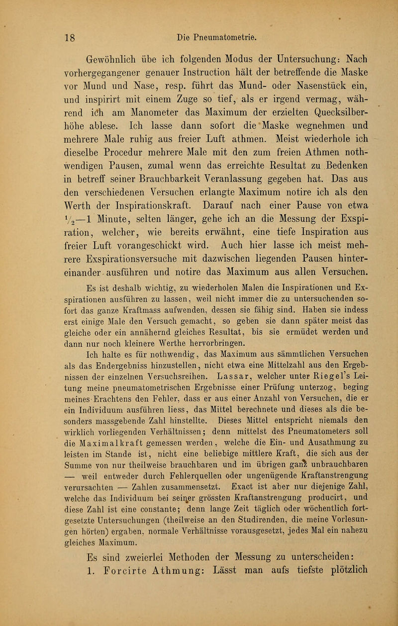 Gewöhnlich übe ich folgenden Modus der Untersuchung: Nach vorhergegangener genauer Instruction hält der betreffende die Maske vor Mund und Nase, resp. führt das Mund- oder Nasenstück ein, und inspirirt mit einem Zuge so tief, als er irgend vermag, wäh- rend ich am Manometer das Maximum der erzielten Quecksilber- höhe ablese. Ich lasse dann sofort die Maske wegnehmen und mehrere Male ruhig aus freier Luft athmen. Meist wiederhole ich dieselbe Procedur mehrere Male mit den zum freien Athmen not- wendigen Pausen, zumal wenn das erreichte Resultat zu Bedenken in betreff seiner Brauchbarkeit Veranlassung gegeben hat. Das aus den verschiedenen Versuchen erlangte Maximum notire ich als den Werth der Inspirationskraft. Darauf nach einer Pause von etwa V2—1 Minute, selten länger, gehe ich an die Messung der Exspi- ration, welcher, wie bereits erwähnt, eine tiefe Inspiration aus freier Luft vorangeschickt wird. Auch hier lasse ich meist meh- rere Exspirationsversuche mit dazwischen liegenden Pausen hinter- einander ausführen und notire das Maximum aus allen Versuchen. Es ist deshalb wichtig, zu -wiederholen Malen die Inspirationen und Ex- spirationen ausführen zu lassen, weil nicht immer die zu untersuchenden so- fort das ganze Kraftmass aufwenden, dessen sie fähig sind. Haben sie indess erst einige Male den Versuch gemacht, so geben sie dann später meist das gleiche oder ein annähernd gleiches Resultat, bis sie ermüdet werden und dann nur noch kleinere Werthe hervorbringen. Ich halte es für nothwendig, das Maximum aus sämmtlichen Versuchen als das Endergebniss hinzustellen, nicht etwa eine Mittelzahl aus den Ergeb- nissen der einzelnen Versuchsreihen. Lassar, welcher unter Riegel's Lei- tung meine pneumatometrischen Ergebnisse einer Prüfung unterzog, beging meines Erachtens den Fehler, dass er aus einer Anzahl von Versuchen, die er ein Individuum ausführen liess, das Mittel berechnete und dieses als die be- sonders massgebende Zahl hinstellte. Dieses Mittel entspricht niemals den wirklich vorliegenden Verhältnissen; denn mittelst des Pneumatometers soll die Maximalkraft gemessen werden, welche die Ein- und Ausathmung zu leisten im Stande ist, nicht eine beliebige mittlere Kraft, die sich aus der Summe von nur theilweise brauchbaren und im übrigen gari% unbrauchbaren — weil entweder durch Fehlerquellen oder ungenügende Kraftanstrengung verursachten — Zahlen zusammensetzt. Exact ist aber nur diejenige Zahl, welche das Individuum bei seiner grössten Kraftanstrengung producirt, und diese Zahl ist eine constante; denn lange Zeit täglich oder wöchentlich fort- gesetzte Untersuchungen (theilweise an den Studirenden, die meine Vorlesun- gen hörten) ergaben, normale Verhältnisse vorausgesetzt, jedes Mal ein nahezu gleiches Maximum. Es sind zweierlei Methoden der Messung zu unterscheiden: 1. ForcirteAthmung: Lässt man aufs tiefste plötzlich