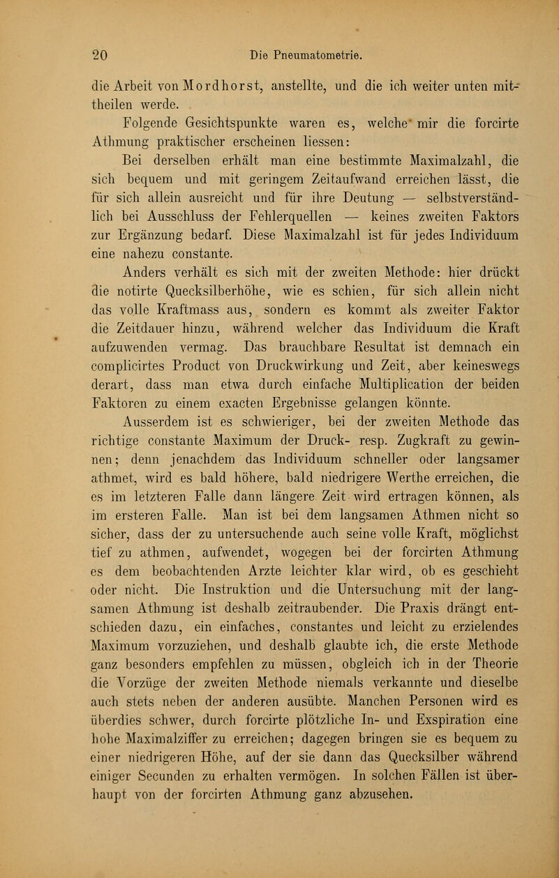 die Arbeit von Mordhorst, anstellte, und die ich weiter unten mit- theilen werde. Folgende Gesichtspunkte waren es, welche' mir die forcirte Athmung praktischer erscheinen Hessen: Bei derselben erhält man eine bestimmte Maximalzahl, die sich bequem und mit geringem Zeitaufwand erreichen lässt, die für sich allein ausreicht und für ihre Deutung — selbstverständ- lich bei Ausschluss der Fehlerquellen — keines zweiten Faktors zur Ergänzung bedarf. Diese Maximalzahl ist für jedes Individuum eine nahezu constante. Anders verhält es sich mit der zweiten Methode: hier drückt die notirte Quecksilberhöhe, wie es schien, für sich allein nicht das volle Kraftmass aus, sondern es kommt als zweiter Faktor die Zeitdauer hinzu, während welcher das Individuum die Kraft aufzuwenden vermag. Das brauchbare Resultat ist demnach ein complicirtes Product von Druckwirkung und Zeit, aber keineswegs derart, dass man etwa durch einfache Multiplication der beiden Faktoren zu einem exacten Ergebnisse gelangen könnte. Ausserdem ist es schwieriger, bei der zweiten Methode das richtige constante Maximum der Druck- resp. Zugkraft zu gewin- nen; denn jenachdem das Individuum schneller oder langsamer athmet, wird es bald höhere, bald niedrigere Werthe erreichen, die es im letzteren Falle dann längere Zeit wird ertragen können, als im ersteren Falle. Man ist bei dem langsamen Athmen nicht so sicher, dass der zu untersuchende auch seine volle Kraft, möglichst tief zu athmen, aufwendet, wogegen bei der forcirten Athmung es dem beobachtenden Arzte leichter klar wird, ob es geschieht oder nicht. Die Instruktion und die Untersuchung mit der lang- samen Athmung ist deshalb zeitraubender. Die Praxis drängt ent- schieden dazu, ein einfaches, constantes und leicht zu erzielendes Maximum vorzuziehen, und deshalb glaubte ich, die erste Methode ganz besonders empfehlen zu müssen, obgleich ich in der Theorie die Vorzüge der zweiten Methode niemals verkannte und dieselbe auch stets neben der anderen ausübte. Manchen Personen wird es überdies schwer, durch forcirte plötzliche In- und Exspiration eine hohe Maximalziffer zu erreichen; dagegen bringen sie es bequem zu einer niedrigeren Höhe, auf der sie dann das Quecksilber während einiger Secunden zu erhalten vermögen. In solchen Fällen ist über- haupt von der forcirten Athmung ganz abzusehen.