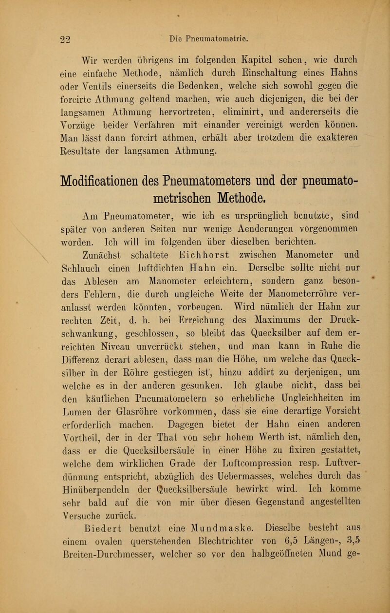Wir werden übrigens im folgenden Kapitel sehen, wie durch eine einfache Methode, nämlich durch Einschaltung eines Hahns oder Ventils einerseits die Bedenken, welche sich sowohl gegen die forcirte Athmung geltend machen, wie auch diejenigen, die bei der langsamen Athmung hervortreten, eliminirt, und andererseits die Vorzüge beider Verfahren mit einander vereinigt werden können. Man lässt dann forcirt athmen, erhält aber trotzdem die exakteren Resultate der langsamen Athmung. Modificationen des Pneumatometers und der pneumato- metrischen Methode. Am Pneumatometer, wie ich es ursprünglich benutzte, sind später von anderen Seiten nur wenige Aenderungen vorgenommen worden. Ich will im folgenden über dieselben berichten. Zunächst schaltete Eichhorst zwischen Manometer und Schlauch einen luftdichten Hahn ein. Derselbe sollte nicht nur das Ablesen am Manometer erleichtern, sondern ganz beson- ders Fehlern, die durch ungleiche Weite der Manometerröhre ver- anlasst werden könnten, vorbeugen. Wird nämlich der Hahn zur rechten Zeit, d. h. bei Erreichung des Maximums der Druck- schwankung, geschlossen, so bleibt das Quecksilber auf dem er- reichten Niveau unverrückt stehen, und man kann in Ruhe die Differenz derart ablesen, dass man die Höhe, um welche das Queck- silber in der Röhre gestiegen ist', hinzu addirt zu derjenigen, um welche es in der anderen gesunken. Ich glaube nicht, dass bei den käuflichen Pneumatometern so erhebliche Ungleichheiten im Lumen der Glasröhre vorkommen, dass sie eine derartige Vorsicht erforderlich machen. Dagegen bietet der Hahn einen anderen Vortheil, der in der That von sehr hohem Werth ist, nämlich den, dass er die Quecksilbersäule in einer Höhe zu fixiren gestattet, welche dem wirklichen Grade der Luftcompression resp. Luftver- dünnung entspricht, abzüglich des Uebermasses, welches durch das Hinüberpendeln der Quecksilbersäule bewirkt wird. Ich komme sehr bald auf die von mir über diesen Gegenstand angestellten Versuche zurück. Biedert benutzt eine Mundmaske. Dieselbe besteht aus einem ovalen querstehenden Blechtrichter von 6,5 Längen-, 3,5 Breiten-Durchmesser, welcher so vor den halbgeöffneten Mund ge-