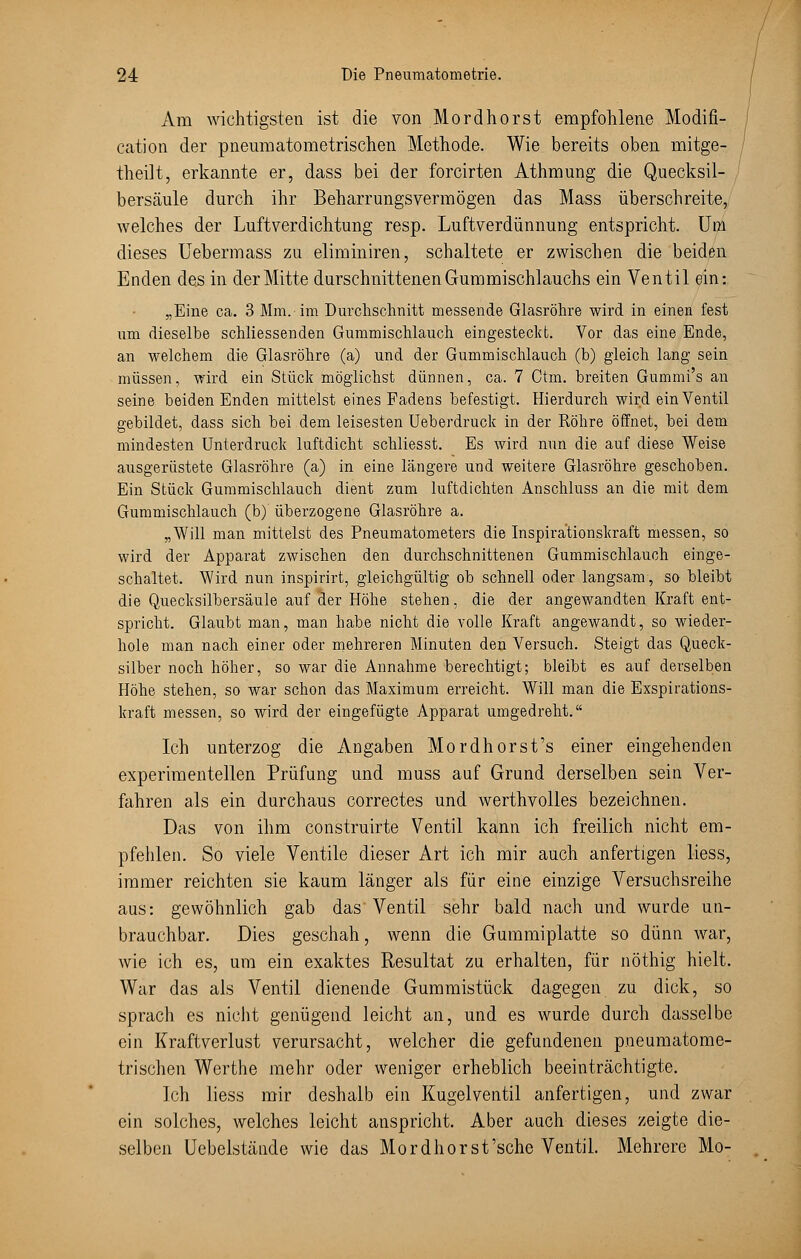 Am wichtigsten ist die von Mordhorst empfohlene Modifi- cation der pneumatometrischen Methode. Wie bereits oben mitge- theilt, erkannte er, dass bei der forcirten Athmung die Quecksil- bersäule durch ihr Beharrungsvermögen das Mass überschreite, welches der Luftverdichtung resp. Luftverdünnung entspricht. Um dieses Uebermass zu eliminiren, schaltete er zwischen die beiden Enden des in der Mitte durschnittenenGummischlauchs ein Ventil ein: „Eine ca. 3 Mm. im Durchschnitt messende Glasröhre wird in einen fest um dieselbe schliessenden Gummischlauch eingesteckt. Vor das eine Ende, an welchem die Glasröhre (a) und der Gummischlauch (b) gleich lang sein müssen, wird ein Stück möglichst dünnen, ca. 7 Ctm. breiten Gummi's an seine beiden Enden mittelst eines Fadens befestigt. Hierdurch wird ein Ventil gebildet, dass sich bei dem leisesten Ueberdruck in der Röhre öffnet, bei dem mindesten Unterdruck luftdicht schliesst. Es wird nun die auf diese Weise ausgerüstete Glasröhre (a) in eine längere und weitere Glasröhre geschoben. Ein Stück Gummischlauch dient zum luftdichten Anschluss an die mit dem Gummischlauch (b) überzogene Glasröhre a. „Will man mittelst des Pneumatometers die Inspirätionskraft messen, so wird der Apparat zwischen den durchschnittenen Gummischlauch einge- schaltet. Wird nun inspirirt, gleichgültig ob schnell oder langsam, so bleibt die Quecksilbersäule auf der Höhe stehen, die der angewandten Kraft ent- spricht. Glaubt man, man habe nicht die volle Kraft angewandt, so wieder- hole man nach einer oder mehreren Minuten den Versuch. Steigt das Queck- silber noch höher, so war die Annahme berechtigt; bleibt es auf derselben Höhe stehen, so war schon das Maximum erreicht. Will man die Exspirations- kraft messen, so wird der eingefügte Apparat umgedreht. Ich unterzog die Angaben Mordhorst's einer eingehenden experimentellen Prüfung und muss auf Grund derselben sein Ver- fahren als ein durchaus correctes und werthvolles bezeichnen. Das von ihm construirte Ventil kann ich freilich nicht em- pfehlen. So viele Ventile dieser Art ich mir auch anfertigen Hess, immer reichten sie kaum länger als für eine einzige Versuchsreihe aus: gewöhnlich gab das' Ventil sehr bald nach und wurde un- brauchbar. Dies geschah, wenn die Gummiplatte so dünn war, wie ich es, um ein exaktes Resultat zu erhalten, für nöthig hielt. War das als Ventil dienende Gummistück dagegen zu dick, so sprach es nicht genügend leicht an, und es wurde durch dasselbe ein Kraftverlust verursacht, welcher die gefundenen pneumatome- trischen Werthe mehr oder weniger erheblich beeinträchtigte. Ich Hess mir deshalb ein Kugelventil anfertigen, und zwar ein solches, welches leicht anspricht. Aber auch dieses zeigte die- selben Uebelstände wie das Mordhorst'sche Ventil. Mehrere Mo-