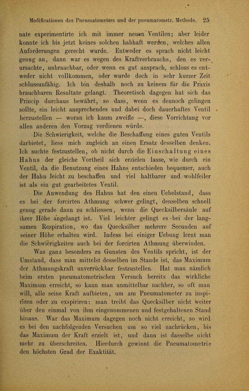 nate experimentirte ich mit immer neuen Ventilen; aber leider konnte ich bis jetzt keines solchen habhaft werden, welches allen Anforderungen gerecht wurde. Entweder es sprach nicht leicht genug an, dann war es wegen des Kraftverbrauchs, den es ver-r ursachte, unbrauchbar, oder wenn es gut ansprach, schloss es ent- weder nicht vollkommen, oder wurde doch in sehr kurzer Zeit schlussunfähig. Ich bin deshalb noch zu keinem für die Praxis brauchbaren Resultate gelangt. Theoretisch dagegen hat sich das Princip durchaus bewährt, so dass, wenn es dennoch gelingen sollte, ein leicht ansprechendes und dabei doch dauerhaftes Ventil herzustellen — woran ich kaum zweifle —, diese Vorrichtung vor allen anderen den Vorzug verdienen würde. Die Schwierigkeit, welche die Beschaffung eines guten Ventils darbietet, liess mich zugleich an einen Ersatz desselben denken. Ich suchte festzustellen, ob nicht durch die Einschaltung eines Hahns der gleiche Vortheil sich erzielen lasse, wie durch ein Ventil, da die Benutzung eines Hahns entschieden bequemer, auch der Hahn leicht zu beschaffen und viel haltbarer und wohlfeiler ist als ein gut gearbeitetes Ventil. Die Anwendung des Hahns hat den einen Uebelstand, dass es bei der forcirten Athmung schwer gelingt, denselben schnell genug gerade dann zu schliessen, wenn die Quecksilbersäule auf ihrer Höhe angelangt ist. Viel leichter gelingt es bei der lang- samen Respiration, wo das Quecksilber mehrere Secunden auf seiner Höhe erhalten wird. Indess bei einiger Uebung lernt man die Schwierigkeiten auch bei der forcirten Athmung überwinden. Was ganz besonders zu Gunsten des Ventils spricht, ist der Umstand, dass man mittelst desselben im Stande ist, das Maximum der Athmungskraft unverrückbar festzustellen. Hat man nämlich beim ersten pneumatometrischen Versuch bereits das wirkliche Maximum erreicht, so kann man unmittelbar nachher, so oft man will, alle seine Kraft aufbieten, um am Pneumatometer zu inspi- riren oder zu exspiriren: man treibt das Quecksilber nicht weiter über den einmal von ihm eingenommenen und festgehaltenen Stand hinaus. War das Maximum dagegen noch nicht erreicht, so wird es bei den nachfolgenden Versuchen um so viel nachrücken, bis das Maximum der Kraft erzielt ist, und dann ist dasselbe nicht mehr zu überschreiten. Hierdurch gewinnt die Pneumatometrie den höchsten Grad der Exaktität.