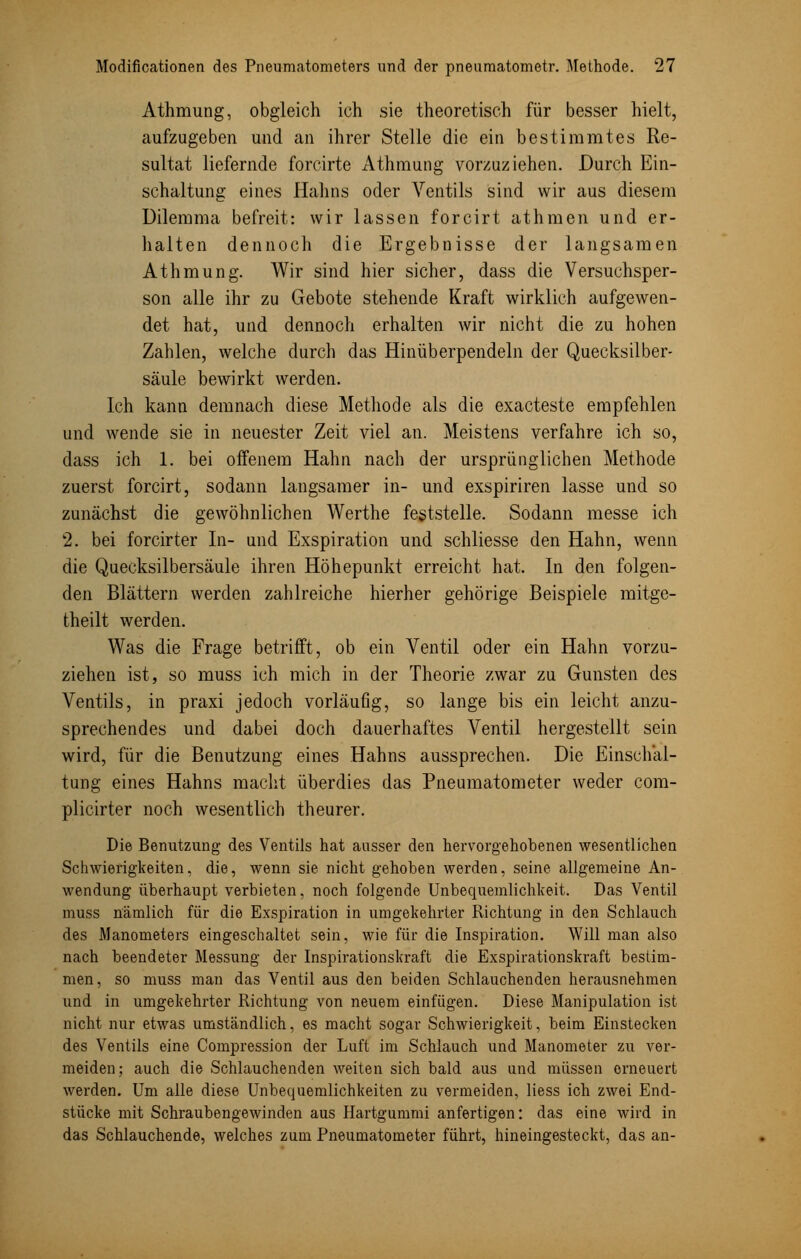 Athmung, obgleich ich sie theoretisch für besser hielt, aufzugeben und an ihrer Stelle die ein bestimmtes Re- sultat liefernde forcirte Athmung vorzuziehen. Durch Ein- schaltung eines Hahns oder Ventils sind wir aus diesem Dilemma befreit: wir lassen forcirt athmen und er- halten dennoch die Ergebnisse der langsamen Athmung. Wir sind hier sicher, dass die Versuchsper- son alle ihr zu Gebote stehende Kraft wirklich aufgewen- det hat, und dennoch erhalten wir nicht die zu hohen Zahlen, welche durch das Hinüberpendeln der Quecksilber- säule bewirkt werden. Ich kann demnach diese Methode als die exacteste empfehlen und wende sie in neuester Zeit viel an. Meistens verfahre ich so, dass ich 1. bei offenem Hahn nach der ursprünglichen Methode zuerst forcirt, sodann langsamer in- und exspiriren lasse und so zunächst die gewöhnlichen Werthe feststelle. Sodann messe ich 2. bei forcirter In- und Exspiration und schliesse den Hahn, wenn die Quecksilbersäule ihren Höhepunkt erreicht hat. In den folgen- den Blättern werden zahlreiche hierher gehörige Beispiele mitge- theilt werden. Was die Frage betrifft, ob ein Ventil oder ein Hahn vorzu- ziehen ist, so muss ich mich in der Theorie zwar zu Gunsten des Ventils, in praxi jedoch vorläufig, so lange bis ein leicht anzu- sprechendes und dabei doch dauerhaftes Ventil hergestellt sein wird, für die Benutzung eines Hahns aussprechen. Die Einschal- tung eines Hahns macht überdies das Pneumatometer weder com- plicirter noch wesentlich theurer. Die Benutzung des Ventils hat ausser den hervorgehobenen wesentlichen Schwierigkeiten, die, wenn sie nicht gehoben werden, seine allgemeine An- wendung überhaupt verbieten, noch folgende Unbequemlichkeit. Das Ventil muss nämlich für die Exspiration in umgekehrter Richtung in den Schlauch des Manometers eingeschaltet sein, wie für die Inspiration. Will man also nach beendeter Messung der Inspirationskraft die Exspirationskraft bestim- men, so muss man das Ventil aus den beiden Schlauchenden herausnehmen und in umgekehrter Richtung von neuem einfügen. Diese Manipulation ist nicht nur etwas umständlich, es macht sogar Schwierigkeit, beim Einstecken des Ventils eine Compression der Luft im Schlauch und Manometer zu ver- meiden; auch die Schlauchenden weiten sich bald aus und müssen erneuert werden. Um alle diese Unbequemlichkeiten zu vermeiden, Hess ich zwei End- stücke mit Schraubengewinden aus Hartgummi anfertigen: das eine wird in das Schlauchende, welches zum Pneumatometer führt, hineingesteckt, das an-