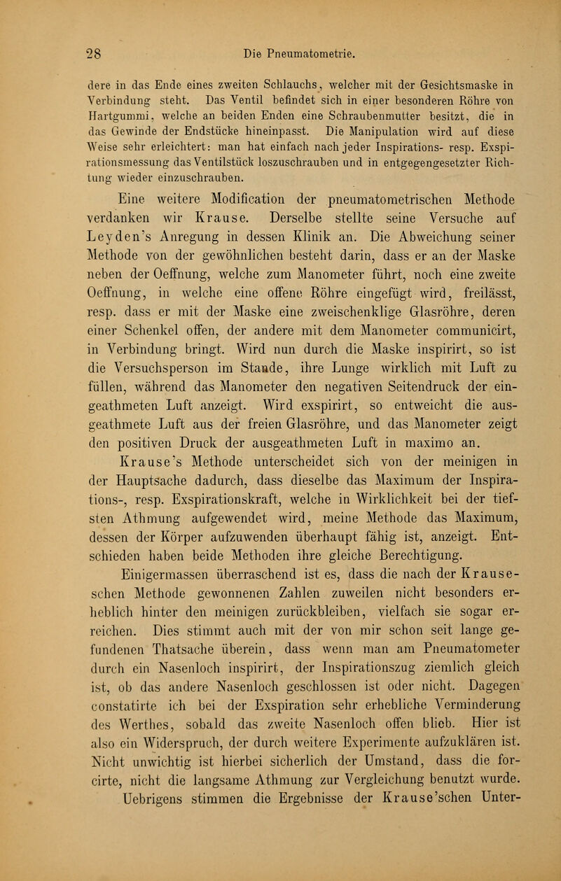 dere in das Ende eines zweiten Schlauchs, welcher mit der Gesichtsmaske in Verbindung steht. Das Ventil befindet sich in einer besonderen Röhre von Hartgummi, welche an beiden Enden eine Schraubenmutter besitzt, die in das Gewinde der Endstücke hineinpasst. Die Manipulation wird auf diese Weise sehr erleichtert: man hat einfach nach jeder Inspirations- resp. Exspi- rationsmessung das Ventilstück loszuschrauben und in entgegengesetzter Rich- tung wieder einzuschrauben. Eine weitere Modification der pneumatometrischen Methode verdanken wir Krause. Derselbe stellte seine Versuche auf Leyden's Anregung in dessen Klinik an. Die Abweichung seiner Methode von der gewöhnlichen besteht darin, dass er an der Maske neben der Oeffnung, welche zum Manometer führt, noch eine zweite Oeffnung, in welche eine offene Röhre eingefügt wird, freilässt, resp. dass er mit der Maske eine zweischenklige Glasröhre, deren einer Schenkel offen, der andere mit dem Manometer communicirt, in Verbindung bringt. Wird nun durch die Maske inspirirt, so ist die Versuchsperson im Stande, ihre Lunge wirklich mit Luft zu füllen, während das Manometer den negativen Seitendruck der ein- geathmeten Luft anzeigt. Wird exspirirt, so entweicht die aus- geathmete Luft aus der freien Glasröhre, und das Manometer zeigt den positiven Druck der ausgeathmeten Luft in maximo an. Krause's Methode unterscheidet sich von der meinigen in der Hauptsache dadurch, dass dieselbe das Maximum der Inspira- tions-, resp. Exspirationskraft, welche in Wirklichkeit bei der tief- sten Athmung aufgewendet wird, meine Methode das Maximum, dessen der Körper aufzuwenden überhaupt fähig ist, anzeigt. Ent- schieden haben beide Methoden ihre gleiche Berechtigung. Einigermassen überraschend ist es, dass die nach der Kr aus e- schen Methode gewonnenen Zahlen zuweilen nicht besonders er- heblich hinter den meinigen zurückbleiben, vielfach sie sogar er- reichen. Dies stimmt auch mit der von mir schon seit lange ge- fundenen Thatsache überein, dass wenn man am Pneumatometer durch ein Nasenloch inspirirt, der Inspirationszug ziemlich gleich ist, ob das andere Nasenloch geschlossen ist oder nicht. Dagegen constatirte ich bei der Exspiration sehr erhebliche Verminderung des Werthes, sobald das zweite Nasenloch offen blieb. Hier ist also ein Widerspruch, der durch weitere Experimente aufzuklären ist. Nicht unwichtig ist hierbei sicherlich der Umstand, dass die for- cirte, nicht die langsame Athmung zur Vergleichung benutzt wurde. Uebrigens stimmen die Ergebnisse der Krause'sehen Unter-