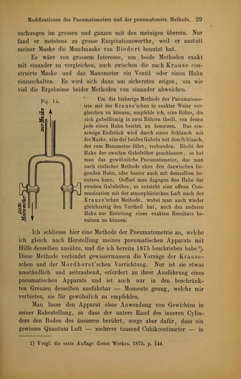 suchungen im grossen und ganzen mit den meinigen überein. Nur fand er meistens zu grosse Exspirationswerthe, weil er anstatt meiner Maske die Mundmaske von Biedert benutzt hat. Es wäre von grossem Interesse, um beide Methoden exakt mit einander zu vergleichen, auch zwischen die nach Krause con- struirte Maske und das Manometer ein Ventil oder einen Halm einzuschalten. Es wird sich dann am sichersten zeigen, um wie viel die Ergebnisse beider Methoden von einander abweichen. pio. ^ Um die bisherige Methode der Pneumatome- trie mit der Krause'sehen in exakter Weise ver- gleichen zu können, empfehle ich, eine Röhre, die sich gabelförmig in zwei Röhren theilt, von denen jede einen Hahn besitzt, zu benatzen. Das ein- armige Endstück wird durch einen Schlauch mit der Maske, eine der beiden Gabeln mit dem Schlauch, der zum Manometer führt, verbunden. Bleibt der Hahn der zweiten Gabelröhre geschlossen, so hat man das gewöhnliche Pneumatometer, das man nach einfacher Methode ohne den dazwischen lie- genden Hahn, oder besser auch mit demselben be- nutzen kann. Oeffnet man dagegen den Hahn der zweiten Gabelröhre, so entsteht eine offene Com- munication mit der atmosphärischen Luft nach der Krause'schen Methode, wobei man auch wieder gleichzeitig den Vortheil hat, auch den anderen Hahn zur Erzielung eines exakten Resultats be- nutzen zu können. Ich schliesse hier eine Methode der Pneumatometrie an, welche ich gleich nach Herstellung meines pneumatischen Apparats mit Hilfe desselben ausübte, und die ich bereits 1875 beschrieben habe1). Diese Methode verbindet gewissermassen die Vorzüge der Krause- schen und der Mordhorst'schen Vorrichtung. Nur ist sie etwas umständlich und zeitraubend, erfordert zu ihrer Ausführung eines pneumatischen Apparats und ist auch nur in den beschränk- ten Grenzen desselben ausführbar — Momente genug, welche mir verbieten, sie für gewöhnlich zu empfehlen. Man lasse den Apparat ohne Anwendung von Gewichten in seiner Ruhestellung, so dass der untere Rand des inneren Cylin- ders den Boden des äusseren berührt, sorge aber dafür, dass ein gewisses Quantum Luft — mehrere tausend Cubikcentimeter — in (f ^ ~rjj[i rf ULyi 1 1 1 f i! 1) Vergl. die erste Auflage dieses Werkes. 1875. p. 144.
