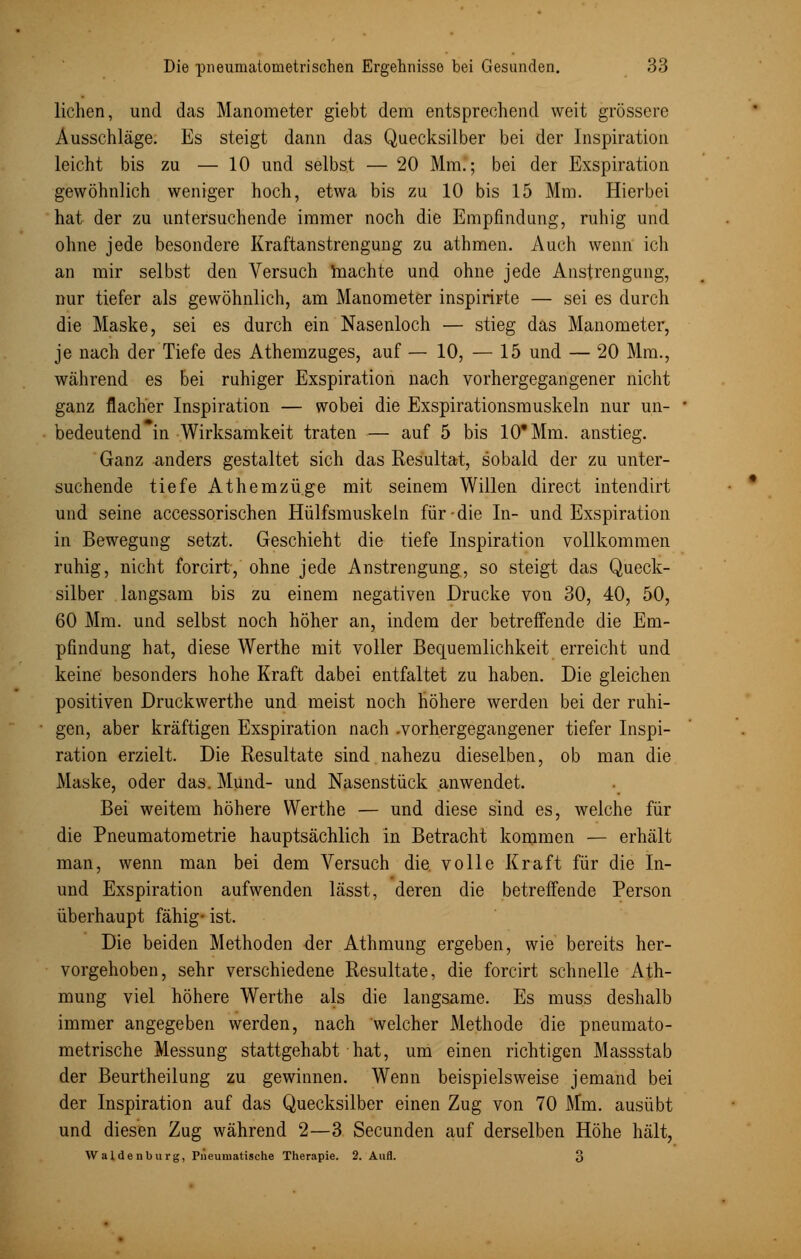 liehen, und das Manometer giebt dem entsprechend weit grössere Ausschläge. Es steigt dann das Quecksilber bei der Inspiration leicht bis zu — 10 und selbst — 20 Mm.; bei der Exspiration gewöhnlich weniger hoch, etwa bis zu 10 bis 15 Mm. Hierbei hat der zu untersuchende immer noch die Empfindung, ruhig und ohne jede besondere Kraftanstrengung zu athmen. Auch wenn icli an mir selbst den Versuch machte und ohne jede Anstrengung, nur tiefer als gewöhnlich, am Manometer inspirirte — sei es durch die Maske, sei es durch ein Nasenloch — stieg das Manometer, je nach der Tiefe des Athemzuges, auf — 10, — 15 und — 20 Mm., während es bei ruhiger Exspiration nach vorhergegangener nicht ganz flacher Inspiration — wobei die Exspirationsmuskeln nur un- bedeutend in Wirksamkeit traten — auf 5 bis 10* Mm. anstieg. Ganz anders gestaltet sich das Resultat, sobald der zu unter- suchende tiefe Athemzüge mit seinem Willen direct intendirt und seine accessorischen Hülfsmuskeln für die In- und Exspiration in Bewegung setzt. Geschieht die tiefe Inspiration vollkommen ruhig, nicht forcirt, ohne jede Anstrengung, so steigt das Queck- silber langsam bis zu einem negativen Drucke von 30, 40, 50, 60 Mm. und selbst noch höher an, indem der betreffende die Em- pfindung hat, diese Werthe mit voller Bequemlichkeit erreicht und keine besonders hohe Kraft dabei entfaltet zu haben. Die gleichen positiven Druckwerthe und meist noch höhere werden bei der ruhi- gen, aber kräftigen Exspiration nach .vorhergegangener tiefer Inspi- ration erzielt. Die Resultate sind nahezu dieselben, ob man die Maske, oder das. Mund- und Nasenstück anwendet. Bei weitem höhere Werthe — und diese sind es, welche für die Pneumatometrie hauptsächlich in Betracht kommen — erhält man, wenn man bei dem Versuch die. volle Kraft für die In- und Exspiration aufwenden lässt, deren die betreffende Person überhaupt fähig- ist. Die beiden Methoden der Athmung ergeben, wie bereits her- vorgehoben, sehr verschiedene Resultate, die forcirt schnelle Ath- mung viel höhere Werthe als die langsame. Es muss deshalb immer angegeben werden, nach welcher Methode die pneumato- metrische Messung stattgehabt hat, um einen richtigen Massstab der Beurtheilung zu gewinnen. Wenn beispielsweise jemand bei der Inspiration auf das Quecksilber einen Zug von 70 Mm. ausübt und diesen Zug während 2—3 Secunden auf derselben Höhe hält, Waidenburg, Pneumatische Therapie. 2. Aufl. 3