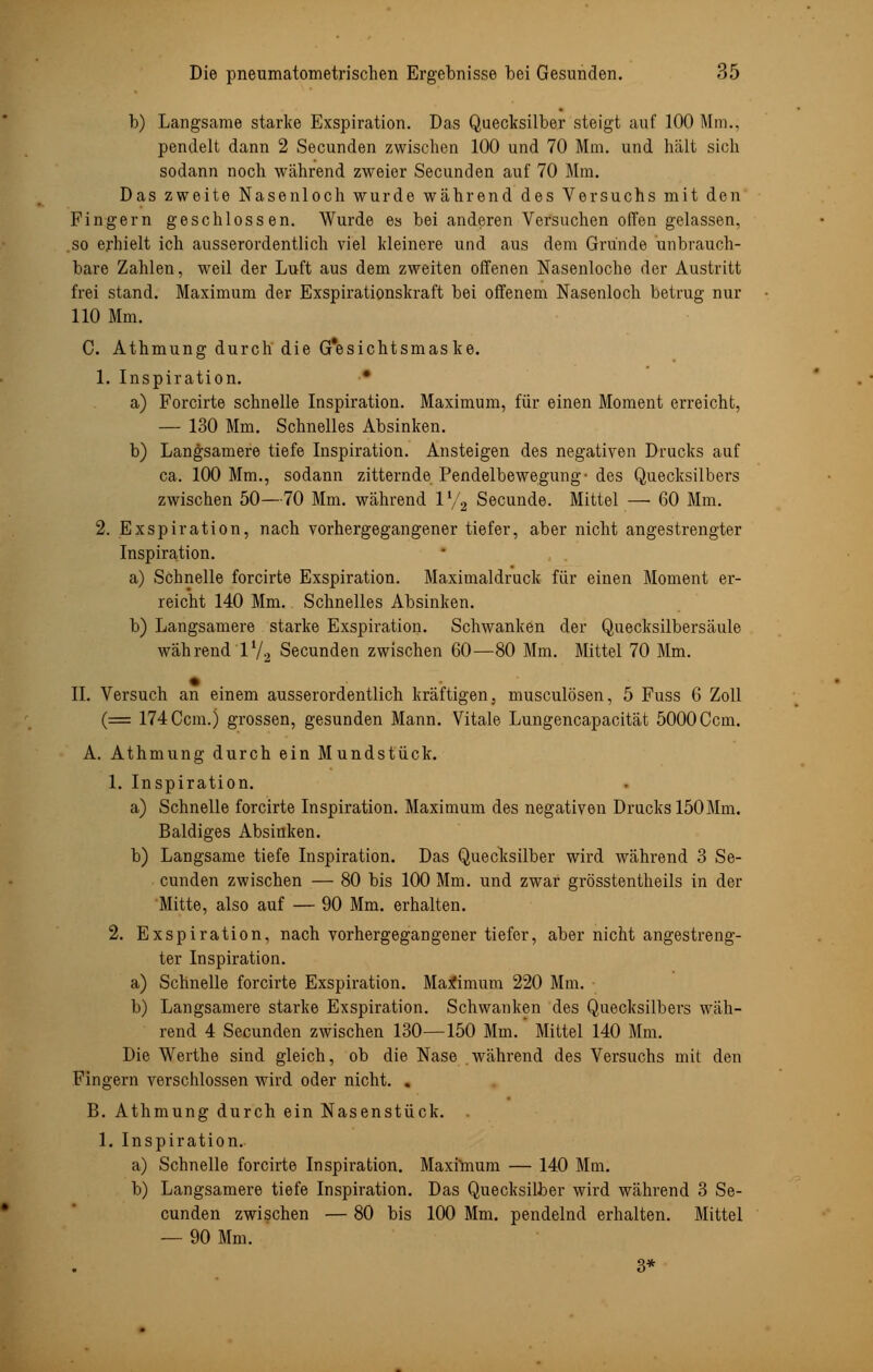 b) Langsame starke Exspiration. Das Quecksilber steigt auf 100 Mm., pendelt dann 2 Secunden zwischen 100 und 70 Mm. und halt sich sodann noch während zweier Secunden auf 70 Mm. Das zweite Nasenloch wurde während des Versuchs mit den Fingern geschlossen. Wurde es bei anderen Versuchen offen gelassen, .so erhielt ich ausserordentlich viel kleinere und aus dem Grunde unbrauch- bare Zahlen, weil der Luft aus dem zweiten offenen Nasenloche der Austritt frei stand. Maximum der Exspirationskraft bei offenem Nasenloch betrug nur 110 Mm. C. Athmung durch die G'esichtsmaske. 1. Inspiration. ■ a) Forcirte schnelle Inspiration. Maximum, für einen Moment erreicht, — 130 Mm. Schnelles Absinken. b) Langsamere tiefe Inspiration. Ansteigen des negativen Drucks auf ca. 100 Mm., sodann zitternde Pendelbewegung- des Quecksilbers zwischen 50—70 Mm. während V/2 Secunde. Mittel — 60 Mm. 2. Exspiration, nach vorhergegangener tiefer, aber nicht angestrengter Inspiration. a) Schnelle forcirte Exspiration. Maximaldruck für einen Moment er- reicht 140 Mm. Schnelles Absinken. b) Langsamere starke Exspiration. Schwanken der Quecksilbersäule während 1V2 Secunden zwischen 60—80 Mm. Mittel 70 Mm. IL Versuch an einem ausserordentlich kräftigen, musculösen, 5 Fuss 6 Zoll (= 174 Ccm.) grossen, gesunden Mann. Vitale Lungencapacität 5000Ccm. A. Athmung durch ein Mundstück. 1. Inspiration. a) Schnelle forcirte Inspiration. Maximum des negativen Drucks 150 Mm. Baldiges Absinken. b) Langsame tiefe Inspiration. Das Quecksilber wird während 3 Se- cunden zwischen — 80 bis 100 Mm. und zwar grösstenteils in der Mitte, also auf — 90 Mm. erhalten. 2. Exspiration, nach vorhergegangener tiefer, aber nicht angestreng- ter Inspiration. a) Schnelle forcirte Exspiration. Maximum 220 Mm. b) Langsamere starke Exspiration. Schwanken des Quecksilbers wäh- rend 4 Secunden zwischen 130—150 Mm. Mittel 140 Mm. Die Werthe sind gleich, ob die Nase während des Versuchs mit den Fingern verschlossen wird oder nicht. . B. Athmung durch ein Nasenstück. . 1. Inspiration. a) Schnelle forcirte Inspiration. Maximum — 140 Mm. b) Langsamere tiefe Inspiration. Das Quecksilber wird während 3 Se- cunden zwischen — 80 bis 100 Mm. pendelnd erhalten. Mittel — 90 Mm. 3*