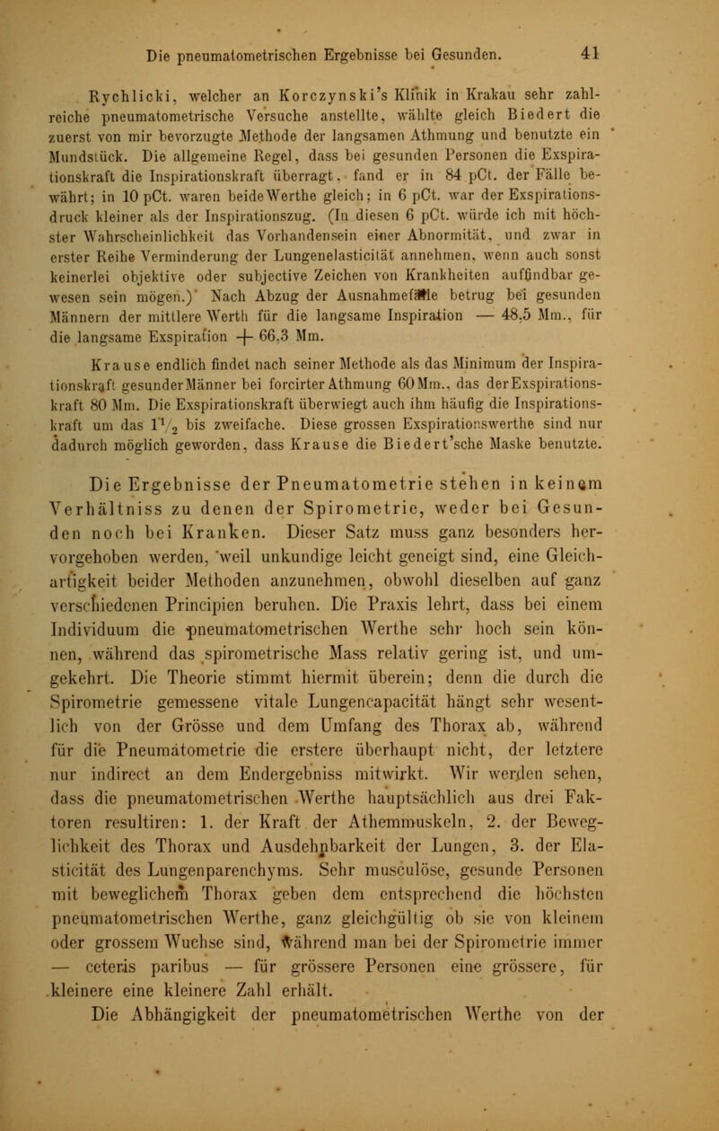 Rychlicki, welcher an Korczynski's Klinik in Krakau sehr zahl- reiche pneumatometrische Versuche anstellte, wählte gleich Biedert die zuerst von mir bevorzugte Methode der langsamen Athmung und benutzte ein Hundstück. Die allgemeine Regel, dass bei gesunden Personen die Exspira- tionskraft die Inspirationskraft überragt, fand er in 84 pCt. der Fälle be- währt; in lOpCt. waren beideWerthe gleich; in 6 pCt. war der Exspirations- druck Meiner als der Inspirationszug. (In diesen 6 pCt. würde ich mit höch- ster Wahrscheinlichkeit das Vorhandensein einer Abnormität, und zwar in erster Reihe Verminderung der Lungenelasticität annehmen, wenn auch sonst keinerlei objektive oder subjective Zeichen von Krankheiten auffindbar ge- wesen sein mögen.) Nach Abzug der Ausnahmefälle betrug bei gesunden Männern der mittlere Werth für die langsame Inspiration — 48.5 Mm., für die langsame Exspiration -j- 66;3 Mm. Krause endlich findet nach seiner Methode als das Minimum der Inspira- tionskraf! gesunder Männer bei forcirter Athmung 60 Mm., das derExspirations- kraft 80 Mm. Die Exspirationskraft überwiegt auch ihm häufig die Inspirations- kraft um das l1 2 bis zweifache. Diese grossen Exspirationswerthe sind nur dadurch möglich geworden, dass Krause die Biedert'sche Maske benutzte. Die Ergebnisse der Pneumatoraetrie stehen in keinem Verhältniss zu denen der Spirometrie, weder bei Gesun- den noch bei Kranken. Dieser Satz muss ganz besonders her- vorgehoben werden, weil unkundige leicht geneigt sind, eine Gleich- artigkeit beider Methoden anzunehmen, obwohl dieselben auf ganz verschiedenen Principien beruhen. Die Praxis lehrt, dass bei einem Individuum die pneumatometrischen Werthe sehr hoch sein kön- nen, während das spirometrische Mass relativ gering ist, und um- gekehrt. Die Theorie stimmt hiermit überein; denn die durch die Spirometrie gemessene vitale Lungencapacität hängt sehr wesent- lich von der Grösse und dem Umfang des Thorax ab, während für die Pneumätometrie die erstere überhaupt nicht, der letztere nur indirect an dem Endergebniss mitwirkt. Wir werden sehen, dass die pneumatometrischen Werthe hauptsächlich aus drei Fak- toren resultiren: 1. der Kraft der Athemmuskeln, 2. der Beweg- lichkeit des Thorax und Ausdehnbarkeit der Lungen, 3. der Ela- sticität des Lungenparenchyms. Sehr musculöse, gesunde Personen mit beweglichem Thorax geben dem entsprechend die höchsten pneumatometrischen Werthe, ganz gleichgüllig ob sie von kleinem oder grossem Wüchse sind, während man bei der Spirometrie immer — ceteris paribus — für grössere Personen eine grössere, für kleinere eine kleinere Zahl erhält. Die Abhängigkeit der pneumatometrischen Werthe von der