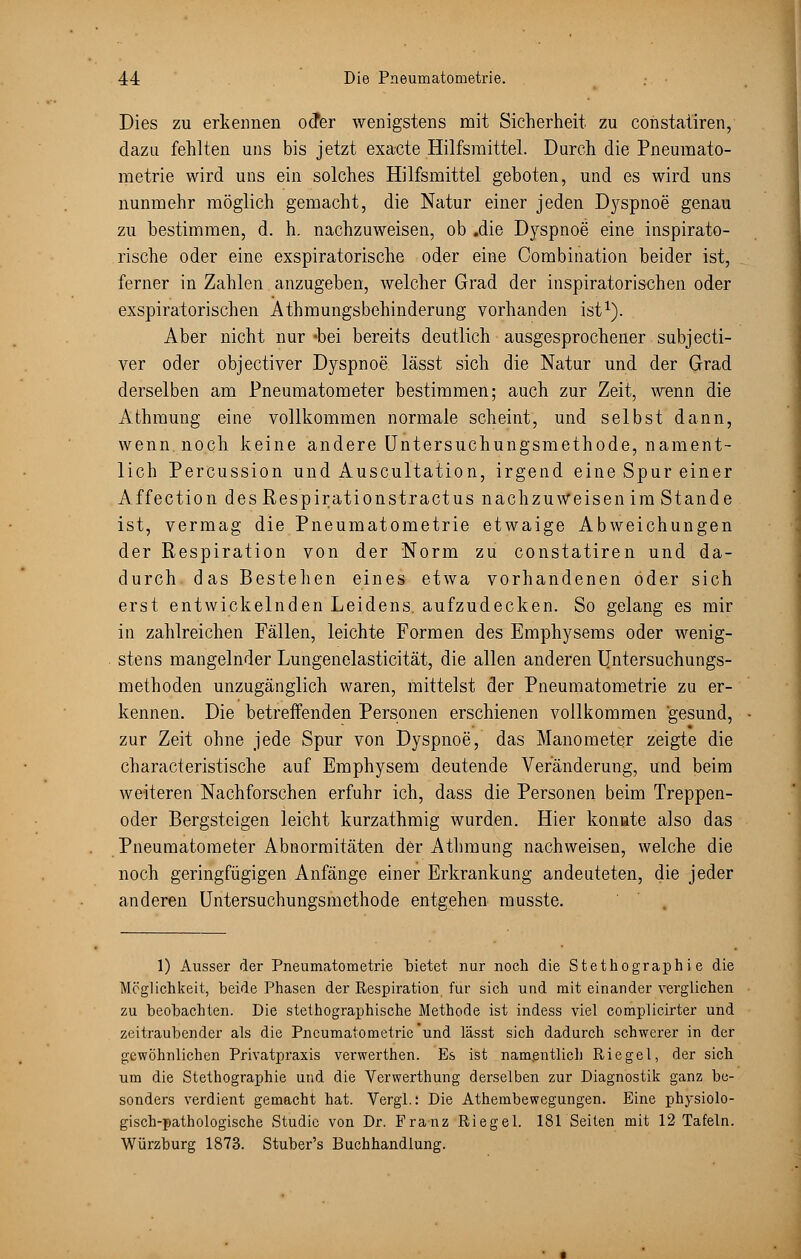 Dies zu erkennen oder wenigstens mit Sicherheit zu constatiren, dazu fehlten uns bis jetzt exacte Hilfsmittel. Durch die Pneumato- metrie wird uns ein solches Hilfsmittel geboten, und es wird uns nunmehr möglich gemacht, die Natur einer jeden Dj^spnoe genau zu bestimmen, d. h. nachzuweisen, ob .die Dyspnoe eine inspirato- rische oder eine exspiratorische oder eine Combination beider ist, ferner in Zahlen anzugeben, welcher Grad der inspiratorischen oder exspiratorischen Athmungsbehinderung vorhanden ist1). Aber nicht nur «bei bereits deutlich ausgesprochener subjecti- ver oder objectiver Dyspnoe lässt sich die Natur und der Grad derselben am Pneumatometer bestimmen; auch zur Zeit, wenn die Athraung eine vollkommen normale scheint, und selbst dann, wenn, noch keine andere Untersuchungsmethode, nament- lich Percussion und Auscultation, irgend eine Spur einer Affection des Respirationstractus nachzuweisen im Stande ist, vermag die Pneumatometrie etwaige Abweichungen der Respiration von der Norm zu constatiren und da- durch, das Bestehen eines etwa vorhandenen oder sich erst entwickelnden Leidens, aufzudecken. So gelang es mir in zahlreichen Fällen, leichte Formen des Emphysems oder wenig- stens mangelnder Lungenelasticität, die allen anderen Untersuchungs- methoden unzugänglich waren, mittelst der Pneumatometrie zu er- kennen. Die betreffenden Personen erschienen vollkommen gesund, zur Zeit ohne jede Spur von Dyspnoe, das Manometer zeigte die characteristische auf Emphysem deutende Veränderung, und beim weiteren Nachforschen erfuhr ich, dass die Personen beim Treppen- oder Bergsteigen leicht kurzathmig wurden. Hier konnte also das Pneumatometer Abnormitäten der Athmung nachweisen, welche die noch geringfügigen Anfänge einer Erkrankung andeuteten, die jeder anderen Untersuchungsmethode entgehen musste. 1) Ausser der Pneumatometrie bietet nur noch die Stethographie die Möglichkeit, beide Phasen der Respiration für sich und mit einander verglichen zu beobachten. Die stethographische Methode ist indess viel complicirter und zeitraubender als die Pneumatometrie und lässt sich dadurch schwerer in der gewöhnlichen Privatpraxis verwerthen. Es ist namentlich Riegel, der sich um die Stethographie und die Verwerthung derselben zur Diagnostik ganz be- sonders verdient gemacht hat. Vergl.: Die Athembewegungen. Eine physiolo- gisch-pathologische Studie von Dr. Franz Riegel. 181Seiten mit 12 Tafeln. Würzburg 1873. Stuber's Buchhandlung.