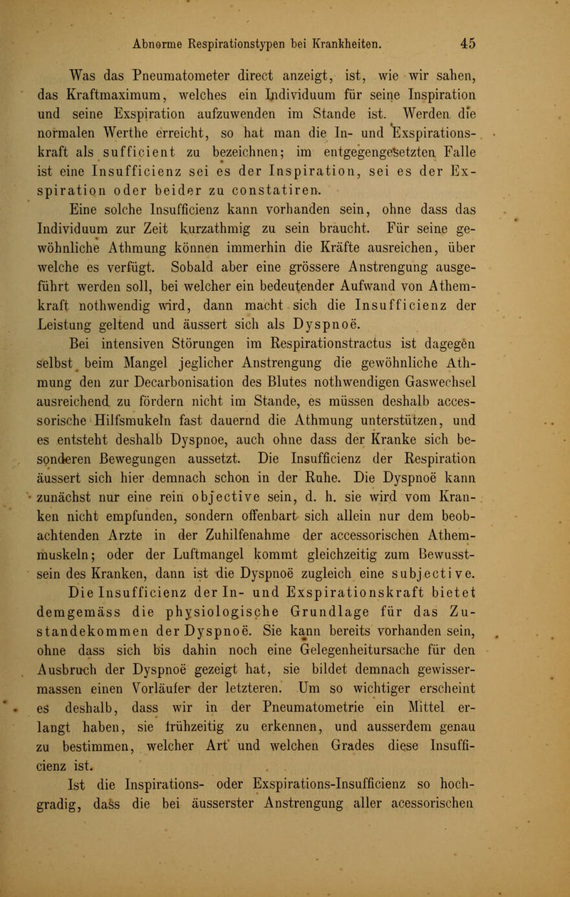 Was das Pneumatometer direct anzeigt, ist, wie wir sahen, das Kraftmaximum, welches ein Individuum für seine Inspiration und seine Exspiration aufzuwenden im Stande ist. Werden die normalen Werthe erreicht, so hat man die In- und Exspirations- kraft als sufficient zu bezeichnen; im entgegengesetzten Falle ist eine Insufficienz sei es der Inspiration, sei es der Ex- spiration oder beider zu constatiren. Eine solche Insufficienz kann vorhanden sein, ohne dass das Individuum zur Zeit kurzathmig zu sein braucht. Für seine ge- wöhnliche Athmung können immerhin die Kräfte ausreichen, über welche es verfügt. Sobald aber eine grössere Anstrengung ausge- führt werden soll, bei welcher ein bedeutender Aufwand von Athem- kraft nothwendig wird, dann macht sich die Insufficienz der Leistung geltend und äussert sich als Dyspnoe. Bei intensiven Störungen im Respirationstractus ist dagegen selbst beim Mangel jeglicher Anstrengung die gewöhnliche Ath- mung den zur Decarbonisation des Blutes nothwendigen Gaswechsel ausreichend zu fördern nicht im Stande, es müssen deshalb acces- sorische Hilfsmukeln fast dauernd die Athmung unterstützen, und es entsteht deshalb Dyspnoe, auch ohne dass der Kranke sich be- sonderen Bewegungen aussetzt. Die Insufficienz der Respiration äussert sich hier demnach schon in der Ruhe. Die Dyspnoe kann zunächst nur eine rein objective sein, d. h. sie wird vom Kran- ken nicht empfunden, sondern offenbart sich allein nur dem beob- achtenden Arzte in der Zuhilfenahme der accessorischen Athem- muskeln; oder der Luftmangel kommt gleichzeitig zum Bewusst- sein des Kranken, dann ist die Dyspnoe zugleich eine subjective. Die Insufficienz der In- und Exspirationskraft bietet demgemäss die physiologische Grundlage für das Zu- standekommen der Dyspnoe. Sie kann bereits Vorhandensein, ohne dass sich bis dahin noch eine Gelegenheitursache für den Ausbruch der Dyspnoe gezeigt hat, sie bildet demnach gewisser- massen einen Vorläufer der letzteren. Um so wichtiger erscheint es deshalb, dass wir in der Pneumatometrie ein Mittel er- langt haben, sie frühzeitig zu erkennen, und ausserdem genau zu bestimmen, welcher Art' und welchen Grades diese Insuffi- cienz ist. Ist die Inspirations- oder Exspirations-Insufficienz so hoch- gradig, dass die bei äusserster Anstrengung aller acessorischen