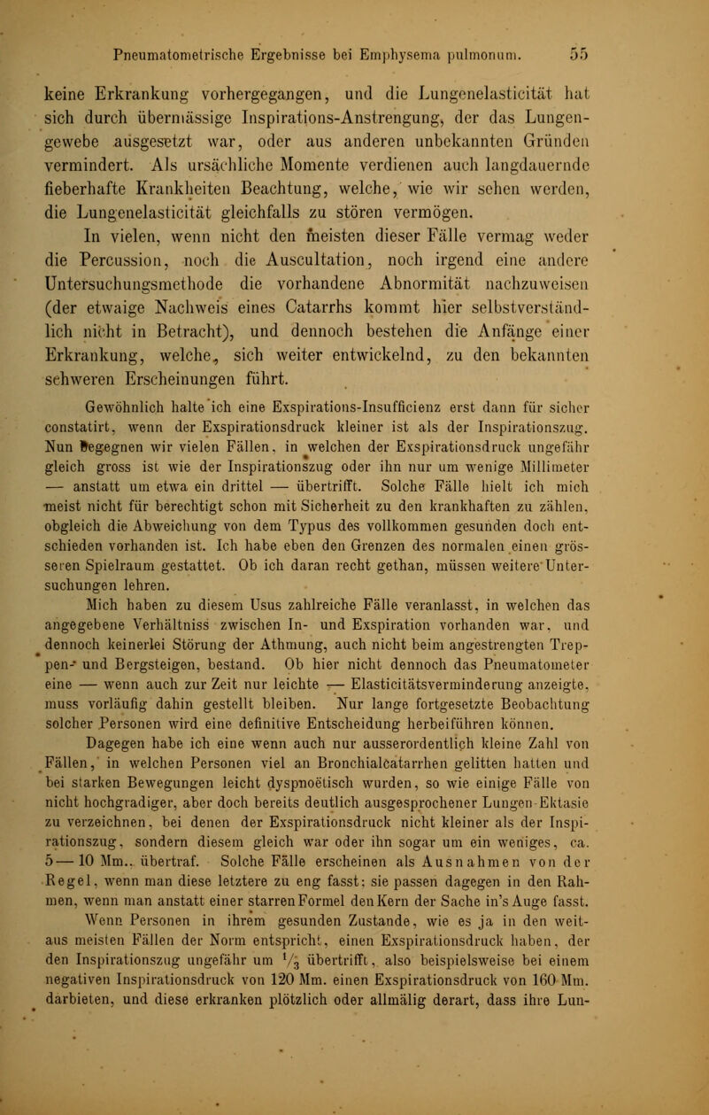 keine Erkrankung vorhergegangen, und die Lungenelasticität hat sich durch übermässige Inspirations-Anstrengung, der das Lungen- gewebe ausgesetzt war, oder aus anderen unbekannten Gründen vermindert. Als ursächliche Momente verdienen auch langdauerndc fieberhafte Krankheiten Beachtung, welche,' wie wir sehen werden, die Lungenelasticität gleichfalls zu stören vermögen. In vielen, wenn nicht den meisten dieser Fälle vermag weder die Percussion, noch die Auscultation, noch irgend eine andere Untersuchungsmethode die vorhandene Abnormität nachzuweisen (der etwaige Nachweis eines Catarrhs kommt hier selbstverständ- lich nicht in Betracht), und dennoch bestehen die Anfänge einer Erkrankung, welche, sich weiter entwickelnd, zu den bekannten schweren Erscheinungen führt. Gewöhnlich halte ich eine Exspirations-Insufficienz erst dann für sicher constatirt, wenn der Exspirationsdruck kleiner ist als der Inspirationszug. Nun Begegnen wir vielen Fällen, in welchen der Exspirationsdruck ungefähr gleich gross ist wie der Inspirationszug oder ihn nur um wenige Millimeter — anstatt um etwa ein drittel — übertrifft. Solche Fälle hielt ich mich ■meist nicht für berechtigt schon mit Sicherheit zu den krankhaften zu zählen, obgleich die Abweichung von dem Typus des vollkommen gesunden doch ent- schieden vorhanden ist. Ich habe eben den Grenzen des normalen einen grös- seren Spielraum gestattet. Ob ich daran recht gethan, müssen weitere'Unter- suchungen lehren. Mich haben zu diesem Usus zahlreiche Fälle veranlasst, in welchen das angegebene Verhältniss zwischen In- und Exspiration vorhanden war, und dennoch keinerlei Störung der Athmung, auch nicht beim angestrengten Trep- pen- und Bergsteigen, bestand. Ob hier nicht dennoch das Pneumatometer eine — wenn auch zur Zeit nur leichte — Elasticitätsverminderung anzeigte, muss vorläufig dahin gestellt bleiben. Nur lange fortgesetzte Beobachtung solcher Personen wird eine definitive Entscheidung herbeiführen können. Dagegen habe ich eine wenn auch nur ausserordentlich kleine Zahl von Fällen,' in welchen Personen viel an Bronchialcatarrhen gelitten hatten und bei starken Bewegungen leicht dyspnoetisch wurden, so wie einige Fälle von nicht hochgradiger, aber doch bereits deutlich ausgesprochener Lungen Ektasie zu verzeichnen, bei denen der Exspirationsdruck nicht kleiner als der Inspi- rationszug, sondern diesem gleich war oder ihn sogar um ein weniges, ca. 5—10 Mm., übertraf. Solche Fälle erscheinen als Ausnahmen von der Regel, wenn man diese letztere zu eng fasst: sie passen dagegen in den Rah- men, wenn man anstatt einer starrenFormel denKern der Sache in's Auge fasst. Wenn Personen in ihrem gesunden Zustande, wie es ja in den weit- aus meisten Fällen der Norm entspricht, einen Exspirationsdruck haben, der den Inspirationszug ungefähr um V3 übertrifft, also beispielsweise bei einem negativen Inspirationsdruck von 120 Mm. einen Exspirationsdruck von 160 Mm. darbieten, und diese erkranken plötzlich oder allmälig derart, dass ihre Lun-